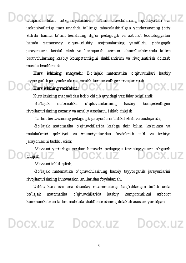 chiqarish   bilan   integrasiyalashuvi,   ta’lim   oluvchilarning   qobiliyatlari   va
imkoniyatlariga   mos   ravishda   ta’limga   tabaqalashtirilgan   yondoshuvning   joriy
etilishi   hamda   ta’lim   berishning   ilg’or   pedagogik   va   axborot   texnologiyalari
hamda   zamonaviy   o’quv-uslubiy   majmualarning   yaratilishi   pedagogik
jarayonlarni   tashkil   etish   va   boshqarish   tizimini   takomillashtirishda   ta’lim
beruvchilarning   kasbiy   kompetentligini   shakllantirish   va   rivojlantirish   dolzarb
masala hisoblanadi. 
Kurs   ishining   maqsadi:   Bo`lajak   matematika   o`qituvchilari   kasbiy
tayyorgarlik jarayonlarida matematik kompetentligini rivojlantirish.
Kurs ishining vazifalari: 
Kurs ishining maqsadidan kelib chiqib quyidagi vazifalar belgilandi: 
-Bo’lajak   matematika   o’qituvchilarining   kasbiy   kompetentligini
rivojlantirishning nazariy va amaliy asoslarini ishlab chiqish 
-Ta’lim beruvchining pedagogik jarayonlarni tashkil etish va boshqarish; 
-Bo`lajak   matematika   o`qituvchilarida   kasbga   doir   bilim,   ko`nikma   va
malakalarini   qobiliyat   va   imkoniyatlaridan   foydalanib   ta`il   va   tarbiya
jarayonlarini tashkil etish; 
-Mavzuni   yoritishga   yordam   beruvchi   pedagogik   texnologiyalarni   o’rganib
chiqish;  
-Mavzuni tahlil qilish; 
-Bo’lajak   matematika   o’qituvchilarining   kasbiy   tayyorgarlik   jarayonlarini
rivojlantirishning innovatsion usullaridan foydalanish;  
Ushbu   kurs   ishi   ana   shunday   muammolarga   bag’ishlangan   bo’lib   unda
bo’lajak   matematika   o’qituvchilarida   kasbiy   kompetentlikni   axborot
kommunikatsion ta’lim muhitida shakllantirishning didaktik asoslari yoritilgan. 
5 