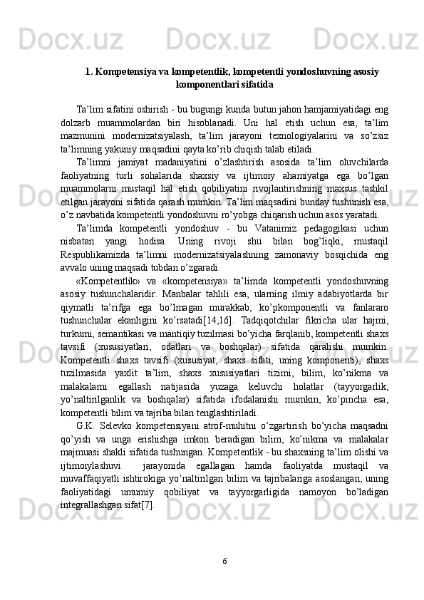 1.   Kompetensiya va kompetentlik, kompetentli yondoshuvning asosiy
komponentlari sifatida
Ta’lim sifatini oshirish - bu bugungi kunda butun jahon hamjamiyatidagi eng
dolzarb   muammolardan   biri   hisoblanadi.   Uni   hal   etish   uchun   esa,   ta’lim
mazmunini   modernizatsiyalash,   ta’lim   jarayoni   texnologiyalarini   va   so’zsiz
ta’limning yakuniy maqsadini qayta ko’rib chiqish talab etiladi.
Ta’limni   jamiyat   madaniyatini   o’zlashtirish   asosida   ta’lim   oluvchilarda
faoliyatning   turli   sohalarida   shaxsiy   va   ijtimoiy   ahamiyatga   ega   bo’lgan
muammolarni   mustaqil   hal   etish   qobiliyatini   rivojlantirishning   maxsus   tashkil
etilgan jarayoni sifatida qarash mumkin. Ta’lim maqsadini bunday tushunish esa,
o’z navbatida kompetentli yondoshuvni ro’yobga chiqarish uchun asos yaratadi.
Ta’limda   kompetentli   yondoshuv   -   bu   Vatanimiz   pedagogikasi   uchun
nisbatan   yangi   hodisa.   Uning   rivoji   shu   bilan   bog’liqki,   mustaqil
Respublikamizda   ta’limni   modernizatsiyalashning   zamonaviy   bosqichida   eng
avvalo uning maqsadi tubdan o’zgaradi.
«Kompetentlik»   va   «kompetensiya»   ta’limda   kompetentli   yondoshuvning
asosiy   tushunchalaridir.   Manbalar   tahlili   esa,   ularning   ilmiy   adabiyotlarda   bir
qiymatli   ta’rifga   ega   bo’lmagan   murakkab,   ko’pkomponentli   va   fanlararo
tushunchalar   ekanligini   ko’rsatadi[14,16].   Tadqiqotchilar   fikricha   ular   hajmi,
turkumi, semantikasi va mantiqiy tuzilmasi bo’yicha farqlanib, kompetentli shaxs
tavsifi   (xususiyatlari,   odatlari   va   boshqalar)   sifatida   qaralishi   mumkin.
Kompetentli   shaxs   tavsifi   (xususiyat,   shaxs   sifati,   uning   komponenti),   shaxs
tuzilmasida   yaxlit   ta’lim,   shaxs   xususiyatlari   tizimi,   bilim,   ko’nikma   va
malakalarni   egallash   natijasida   yuzaga   keluvchi   holatlar   (tayyorgarlik,
yo’naltirilganlik   va   boshqalar)   sifatida   ifodalanishi   mumkin,   ko’pincha   esa,
kompetentli bilim va tajriba bilan tenglashtiriladi.
G.K.   Selevko   kompetensiyani   atrof-muhitni   o’zgartirish   bo’yicha   maqsadni
qo’yish   va   unga   erishishga   imkon   beradigan   bilim,   ko’nikma   va   malakalar
majmuasi shakli sifatida tushungan. Kompetentlik - bu shaxsning ta’lim olishi va
ijtimoiylashuvi     jarayonida   egallagan   hamda   faoliyatda   mustaqil   va
muvaffaqiyatli   ishtirokiga  yo’naltirilgan  bilim   va tajribalariga asoslangan,  uning
faoliyatidagi   umumiy   qobiliyat   va   tayyorgarligida   namoyon   bo’ladigan
integrallashgan sifat[7].
6 