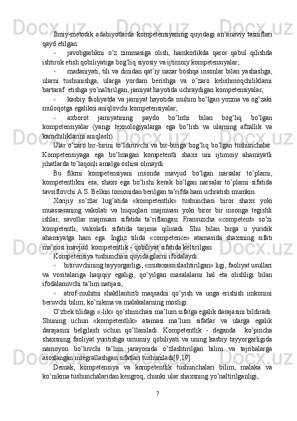 Ilmiy-metodik   adabiyotlarda   kompetensiyaning   quyidagi   an’anaviy   tasniflari
qayd etilgan:
- javobgarlikni   o’z   zimmasiga   olish,   hamkorlikda   qaror   qabul   qilishda
ishtirok etish qobiliyatiga bog’liq siyosiy va ijtimoiy kompetensiyalar;
- madaniyati, tili va dinidan qat’iy nazar boshqa insonlar bilan yashashga,
ularni   tushunishga,   ularga   yordam   berishga   va   o’zaro   kelishmoqchiliklarni
bartaraf  etishga yo’naltirilgan, jamiyat hayotida uchraydigan kompetensiyalar;
- kasbiy faoliyatda va jamiyat hayotida muhim bo’lgan yozma va og’zaki
muloqotga egalikni aniqlovchi kompetensiyalar;
- axborot   jamiyatining   paydo   bo’lishi   bilan   bog’liq   bo’lgan
kompetensiyalar   (yangi   texnologiyalarga   ega   bo’lish   va   ularning   afzallik   va
kamchiliklarini aniqlash).
Ular o’zaro bir-birini to’ldiruvchi va bir-biriga bog’liq bo’lgan tushunchalar.
Kompetensiyaga   ega   bo’lmagan   kompetentli   shaxs   uni   ijtimoiy   ahamiyatli
jihatlarda to’laqonli amalga oshira olmaydi.
Bu   fikrni   kompetensiyani   insonda   mavjud   bo’lgan   narsalar   to’plami,
kompetentlikni   esa,   shaxs   ega   bo’lishi   kerak   bo’lgan   narsalar   to’plami   sifatida
tavsiflovchi A.S. Belkin tomonidan berilgan ta’rifda ham uchratish mumkin.
Xorijiy   so’zlar   lug’atida   «kompetentlik»   tushunchasi   biror   shaxs   yoki
muassasaning   vakolati   va   huquqlari   majmuasi   yoki   biror   bir   insonga   tegishli
ishlar,   savollar   majmuasi   sifatida   ta’riflangan.   Fransuzcha   «competent»   so’zi
kompetentli,   vakolatli   sifatida   tarjima   qilinadi.   Shu   bilan   birga   u   yuridik
ahamiyatga   ham   ega.   Ingliz   tilida   «competence»   atamasida   shaxsning   sifati
ma’nosi mavjud: kompetentlik - qobiliyat sifatida keltirilgan .
Kompetensiya tushunchasi quyidagilarni ifodalaydi:
- bitiruvchining tayyorgarligi, «mutaxassislashtirilgan» ligi, faoliyat usullari
va   vositalariga   haqiqiy   egaligi,   qo’yilgan   masalalarni   hal   eta   olishligi   bilan
ifodalanuvchi ta’lim natijasi;
- atrof-muhitni   shakllantirib   maqsadni   qo’yish   va   unga   erishish   imkonini
beruvchi bilim, ko’nikma va malakalarning mosligi.
O’zbek tilidagi «-lik» qo’shimchasi ma’lum sifatga egalik darajasini bildiradi.
Shuning   uchun   «kompetentlik»   atamasi   ma’lum   sifatlar   va   ularga   egalik
darajasini   belgilash   uchun   qo’llaniladi.   Kompetentlik   -   deganda     ko’pincha
shaxsning faoliyat  yuritishga umumiy qobiliyati  va uning kasbiy tayyorgarligida
namoyon   bo’luvchi   ta’lim   jarayonida   o’zlashtirilgan   bilim   va   tajribalarga
asoslangan integrallashgan sifatlari tushuniladi[9,19].
Demak,   kompetensiya   va   kompetentlik   tushunchalari   bilim,   malaka   va
ko’nikma tushunchalaridan kengroq, chunki ular shaxsning yo’naltirilganligi,
7 