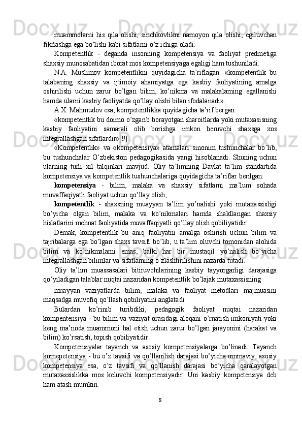 muammolarni   his   qila   olishi,   sinchkovlikni   namoyon   qila   olishi,   egiluvchan
fikrlashga ega bo’lishi kabi sifatlarni o’z ichiga oladi.
Kompetentlik   -   deganda   insonning   kompetensiya   va   faoliyat   predmetiga
shaxsiy munosabatidan iborat mos kompetensiyaga egaligi ham tushuniladi.
N.A.   Muslimov   kompetentlikni   quyidagicha   ta’riflagan:   «kompetentlik   bu
talabaning   shaxsiy   va   ijtimoiy   ahamiyatga   ega   kasbiy   faoliyatining   amalga
oshirilishi   uchun   zarur   bo’lgan   bilim,   ko’nikma   va   malakalarning   egallanishi
hamda ularni kasbiy faoliyatda qo’llay olishi bilan ifodalanadi».
A.X. Mahmudov esa, kompetentlikka quyidagicha ta’rif bergan:
«kompetentlik bu doimo o’zgarib borayotgan sharoitlarda yoki mutaxasisning
kasbiy   faoliyatini   samarali   olib   borishga   imkon   beruvchi   shaxsga   xos
integrallashgan sifatlardir»[9] .
«Kompetentlik»   va   «kompetensiya»   atamalari   sinonim   tushunchalar   bo’lib,
bu   tushunchalar   O’zbekiston   pedagogikasida   yangi   hisoblanadi.   Shuning   uchun
ularning   turli   xil   talqinlari   mavjud.   Oliy   ta’limning   Davlat   ta’lim   standartida
kompetensiya va kompetentlik tushunchalariga quyidagicha ta’riflar berilgan:
kompetensiya   -   bilim,   malaka   va   shaxsiy   sifatlarni   ma’lum   sohada
muvaffaqiyatli faoliyat uchun qo’llay olish;
kompetentlik   -   shaxsning   muayyan   ta’lim   yo’nalishi   yoki   mutaxassisligi
bo’yicha   olgan   bilim,   malaka   va   ko’nikmalari   hamda   shakllangan   shaxsiy
hislatlarini mehnat faoliyatida muvaffaqiyatli qo’llay olish qobiliyatidir.
Demak,   kompetentlik   bu   aniq   faoliyatni   amalga   oshirish   uchun   bilim   va
tajribalarga ega bo’lgan shaxs  tavsifi  bo’lib, u ta’lim  oluvchi  tomonidan alohida
bilim   va   ko’nikmalarni   emas,   balki   har   bir   mustaqil   yo’nalish   bo’yicha
integrallashgan bilimlar va sifatlarning o’zlashtirilishini nazarda tutadi.
Oliy   ta’lim   muassasalari   bitiruvchilarining   kasbiy   tayyorgarligi   darajasiga
qo’yiladigan talablar nuqtai nazaridan kompetentlik bo’lajak mutaxassisning
muayyan   vaziyatlarda   bilim,   malaka   va   faoliyat   metodlari   majmuasini
maqsadga muvofiq qo’llash qobiliyatini anglatadi.
Bulardan   ko’rinib   turibdiki,   pedagogik   faoliyat   nuqtai   nazaridan
kompentensiya - bu bilim va vaziyat orasidagi aloqani o’rnatish imkoniyati yoki
keng   ma’noda   muammoni   hal   etish   uchun   zarur   bo’lgan   jarayonini   (harakat   va
bilim) ko’rsatish, topish qobiliyatidir.
Kompetensiyalar   tayanch   va   asosiy   kompetensiyalarga   bo’linadi.   Tayanch
komepetensiya - bu o’z tavsifi va qo’llanilish darajasi bo’yicha ommaviy, asosiy
kompetensiya   esa,   o’z   tavsifi   va   qo’llanish   darajasi   bo’yicha   qaralayotgan
mutaxassislikka   mos   keluvchi   kompetensiyadir.   Uni   kasbiy   kompetensiya   deb
ham atash mumkin.
8 