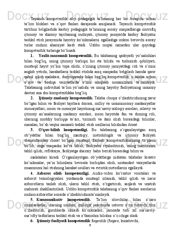Tayanch   kompetentlik   oliy   pedagogik   ta’limning   har   bir   bosqichi   uchun
ta’lim   bloklari   va   o’quv   fanlari   darajasida   aniqlanadi.   Tayanch   kompetentlik
tartibini   belgilashda   kasbiy   pedagogik   ta’limning   asosiy   maqsadlariga   muvofiq
ijtimoiy   va   shaxsiy   tajribaning   mohiyati,   ijtimoiy   jamiyatda   kasbiy   faoliyatni
tashkil etish jarayonida hayotiy ko’nikmalarni egallashga imkon beruvchi asosiy
turlar   muhim   ahamiyat   kasb   etadi.   Ushbu   nuqtai   nazardan   ular   quyidagi
kompetentlik turlariga bo’linadi:
1. Yaxlit-mazmunli   kompetentlik.   Bu   talabaning   qadriyatli   yo’nalishlari
bilan   bog’liq,   uning   ijtimoiy   borliqni   his   eta   bilishi   va   tushunish   qobiliyati,
mustaqil   hayot   yo’lini   topa   olishi,   o’zining   ijtimoiy   jamiyatdagi   roli   va   o’rnini
anglab yetishi, harakatlarni  tashkil  etishda  aniq maqsadni  belgilash hamda qaror
qabul   qilish   malakasi,   dunyoqarashi   bilan   bog’liq   kompetentlik,   u   talaba   uchun
o’quv   va   boshqa   vaziyatlarda   o’zini   aniqlash   mexanizmini   ta’minlaydi.
Talabaning   individual   ta’lim   yo’nalishi   va   uning   hayotiy   faoliyatining   umumiy
dasturi ana shu kompetentlikka bog’liq.
2. Ijtimoiy-madaniy kompetentlik.  Talaba chuqur o’zlashtirishining zarur
bo’lgan   bilim   va   faoliyat   tajribasi   doirasi,   milliy   va   umuminsoniy   madaniyatlar
xususiyatlari, inson va insoniyat hayotining ma’naviy-axloqiy asoslari, oilaviy va
ijtimoiy   an’analarning   madaniy   asoslari,   inson   hayotida   fan   va   dinning   roli,
ularning   moddiy   borliqqa   ta’siri,   turmush   va   dam   olish   borasidagi   bilimlar,
masalan, bo’sh vaqtni samarali tashkil etish usullarini bilishidan iborat.
3. O’quv-bilish   kompetentligi.   Bu   talabaning   o’rganilayotgan   aniq
ob’yektlar   bilan   bog’liq   mantiqiy,   metodologik   va   ijtimoiy   faoliyati
elementlaridan   iborat   bo’lgan   mustaqil   fikrlash   kompetentliklarining   to’plami
bo’lib,   unga   maqsadni   ko’ra   bilish,   faoliyatni   rejalashtirish,   uning   mazmunini
tahlil qilish, refleksiya, faoliyatga shaxsiy  baho berish borasidagi bilim va
malakalari   kiradi.   O’rganilayotgan   ob’yektlarga   nisbatan   talabalar   kreativ
ko’nikmalar,   ya’ni   bilimlarni   bevosita   borliqdan   olish,   nostandart   vaziyatlarda
muammoni hal etishning harakat usullari va evristik metodlarini egallaydi.
4. Axborot   olish   kompetentligi.   Audio-video   ko’rsatuv   vositalari   va
axborot   texnologiyalari   yordamida   mustaqil   izlanish,   tahlil   qilish   va   zarur
axborotlarni   tanlab   olish,   ularni   tahlil   etish,   o’zgartirish,   saqlash   va   uzatish
mahorati shakllantiriladi. Ushbu kompetentlik talabaning o’quv fanlari asoslarini
muhim axborotlar asosida o’zlashtirishinita’minlaydi.
5. Kommunikativ   kompetentlik.   Ta’lim   oluvchilar   bilan   o’zaro
munosabatlar,   ularning   usullari,   muloqot   jarayonida   ustuvor   o’rin   tutuvchi   tilni
o’zlashtirish,   guruhlarda   ishlash   ko’nikmalari,   jamoada   turli   xil   ma’naviy-
ma’rifiy tadbirlarni tashkil etish va o’tkazishni bilishni o’z ichiga oladi.
6. Ijtimoiy-faoliyatli kompetentlik  fuqarolik   (fuqaro, kuzatuvchi, 
9 