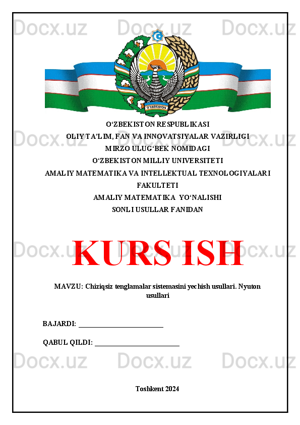 O‘ZBEKISTON RESPUBLIKASI 
OLIY TA’LIM, FAN VA INNOVATSIYALAR VAZIRLIGI
MIRZO ULUG‘BEK NOMIDAGI 
O‘ZBEKISTON MILLIY UNIVERSITETI
AMALIY MATEMATIKA VA INTELLEKTUAL TEXNOLOGIYALARI
FAKULTETI
AMALIY MATEMATIKA  YO‘NALISHI
SONLI USULLAR FANIDAN
KURS ISH
MAVZU: Chiziqsiz tenglamalar sistemasini yechish usullari. Nyuton
usullari
BAJARDI: ________________________
QABUL QILDI: ________________________
Toshkent 2024 