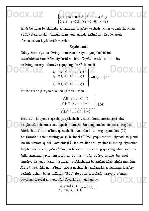 {φ
1	
( x , y	) = x − 0.3	( x 2
+ y 2
− 1	) − 0.5 ( x 3
− y )
2	
( x , y	) = y − 0.3	( x 2
+ y 2
− 1	) + 0.4 ( x 3
− y )
E n di   be r ilg a n   tengl a m alar   s is t e m a s ini   taqribiy   y ech i s h   uchun   y aqinlashuv c h a n 
( 3 .22)   iter a t s i y alar   f o rmulasidan   y oki   qu y ida   kelti r i l g a n   Ze y del   u s u li  
for m ulasid a n fo y dal a ni s h   m u m k i n .
Z eydel usuli
O d diy   iteratsi y a   u sulining   iter a t s i on   j a ra y on   y aqinl a shishi n i  
tez l a sh ti r itu ch i  m odifikatsi y alar i dan   bi r i   Ze y d e l   u s u l i   bo ‘lib,   b u  
usulning   as osiy   f o r m u l asi qu y id agi c ha i fo da l a n adi:
x
1	
( k + 1	)
= φ
1 ( x
1	( k)
, x
2	( k)
, … , x
n	( k)
)
x
2	
( k + 1	)
= φ
2 ( x
1	( k)
, x
2	( k)
, … , x
n	( k)
)
… … … … … … … … … … … … … .
x
n	
( k + 1	)
= φ
2 ( x
1	( k)
, x
2	( k)
, … , x
n	( k)
)	} k = 0,1,2 , … ( 3.25 )
Bu iteratsion jarayon bilan bir qatorda ushbu	
f1(ξ,x2(k),…	,xn(k))=0	
f2(x1(k+1),ξ,…	,xn(k))=	0	
…	…	…	…	…	…	…	…	…	…	…	…	…	.	
fn(x1(k+1),…	,xn−1(k+1),ξ)=0	}
(3.26	)
it e ra ts ion   jara y onni   q ar a b,   y aqi n la s hi s h   v e kto r i   k o m po ne n t al ar i ni   shu  
te n gla m alar siste m asidan   topish   m u m kin.   Bu   t e ngl a m alar   s iste m as i n ing   h ar  
bi r i d a   bitta 	
ξ   no -ma ’ l u m   q atnash a di.   A n a   shu 	ξ1   l a r n i n g   qi y m at l ari   (26)  
t e n gl a m alar   siste m asini n g  y an g i   birin c hi 	
x1(k+1)=	ξ1  y aq i nl a s hishi   qiymati   t o ‘p la m i
b o ‘lib   xi z m at   q ila d i .  N avbatd a gi 	
ξ2   l ar   es a   i kkin c hi   y aqinla s h i sh n i n g   qiy m atlar  
t o ‘ p l a m ini   beradi,   y a ’ ni x
2	
( k + 1	)
= ξ
2  va   h o k a z o.   B u   u sulni n g   qula y li g i   shund a ki,   uni  
b itta   t en gla m a   y echi m in i topish g a   q o ‘l la s h   j u da   o d di y ,   a m m o   bu   u s u l  
a m ali y otda   ju d a   katta   h aj m d agi hisobl a shla r ni   baja r i s hni  t al a b  q ilishi  m u mkin.
Xususiy   h o l .   I kki   no m a ’ l u m li   ikk i ta   n oc h iz iq li   t en gla m alar   si s te m as i ni   t a q rib i y 
y echish   uchun   ba ’ zi   h ol l a r da   (3 .22)   ite r asi o n   h i so bl a s h   jara y o n i   o ‘ r n iga  
q u y i d a g i  « Z e y d el jara y oni » dan fo y dal a nish   j u da   qula y :
xn+1=φ1(xn,yn)	
yn+1=φ2(xn+1,yn)}n=0,1,2,3	,… 