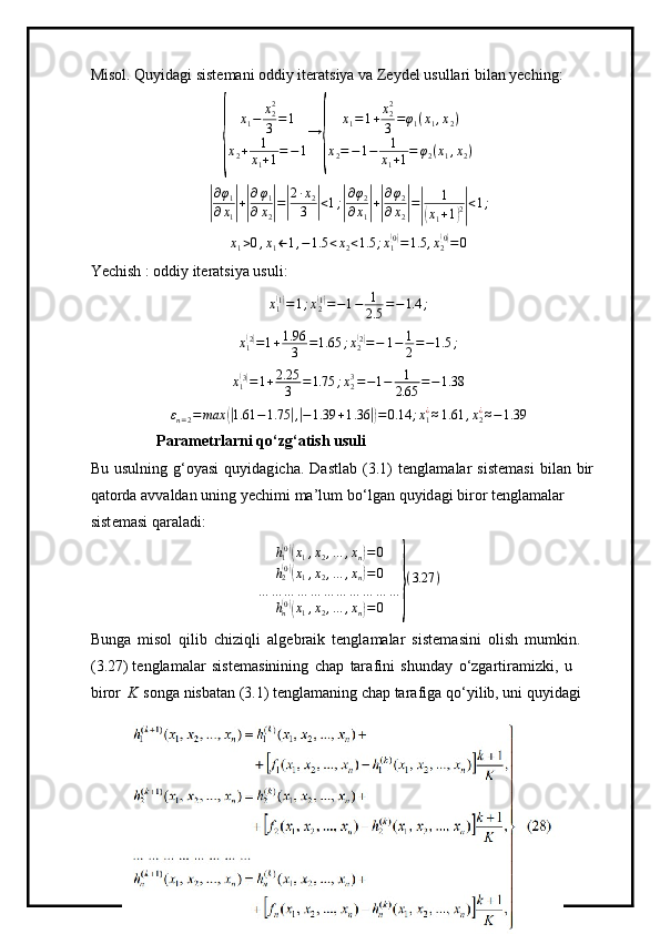 Misol. Quyidagi sistemani oddiy iteratsiya va Zeydel usullari bilan yeching:{
x
1 − x
22
3 = 1
x
2 + 1
x
1 + 1 = − 1 →	{ x
1 = 1 + x
22
3 = φ
1 ( x
1 , x
2 )
x
2 = − 1 − 1
x
1 + 1 = φ
2 ( x
1 , x
2 )	
|
∂ φ
1
∂ x
1	| +| ∂ φ
1
∂ x
2	| =	| 2 ∙ x
2
3	| < 1 ;	| ∂ φ
2
∂ x
1	| +| ∂ φ
2
∂ x
2	| =	| 1(
x
1 + 1	) 2| < 1 ;	
x1>0,x1←1,−1.5	<x2<1.5	;x1(0)=1.5	,x2(0)=0
Yechish : oddiy iteratsiya usuli:
x
1	
( 1)
= 1 ; x
2	( 1)
= − 1 − 1
2.5 = − 1.4 ;	
x1(2)=1+1.96
3	=1.65	;x2(2)=−	1−	1
2=−1.5	;
x
1	
( 3)
= 1 + 2.25
3 = 1.75 ; x
23
= − 1 − 1
2.65 = − 1.38	
εn=2=	max	(|1.61	−1.75	|,|−1.39	+1.36	|)=0.14	;x1¿≈1.61	,x2¿≈−1.39
P a r a m etr l ar n i qo‘ z g ‘atish usu l i
Bu   usulning   g ‘ o y asi   qu y i d ag i c ha.   Da s tlab   ( 3.1)   t en gl a m alar   s is te m asi   bi l an   b ir 
qato r da   a v va l d a n uning   y ec h i m i   m a ’ l u m   b o ‘ l g a n   q u y i d ag i   bi r or   ten g l a m alar  
s i s t e m asi qar a l a di:
h
1	
( 0)(
x
1 , x
2 , … , x
n	) = 0
h
2	
( 0)(
x
1 , x
2 , … , x
n	) = 0
… … … … … … … … … … …
h
n	
( 0)(
x
1 , x
2 , … , x
n	) = 0	} ( 3.27 )
Bunga   m isol   qi l ib   c hi zi qli   a l g eb r a i k   te n gl a m alar   s iste m asini   o l i sh   m u m kin .  
( 3 . 2 7) te n gla m alar   sis t e m as i nin i ng   c h a p   tara f i ni   sh u n d ay   o‘zgartir a m izki,   u  
bi r or   K   s onga ni s ba t an   (3.1)   t e ngl a m aning   c h a p ta r afiga   q o ‘ y ilib, uni   qu y idagi  