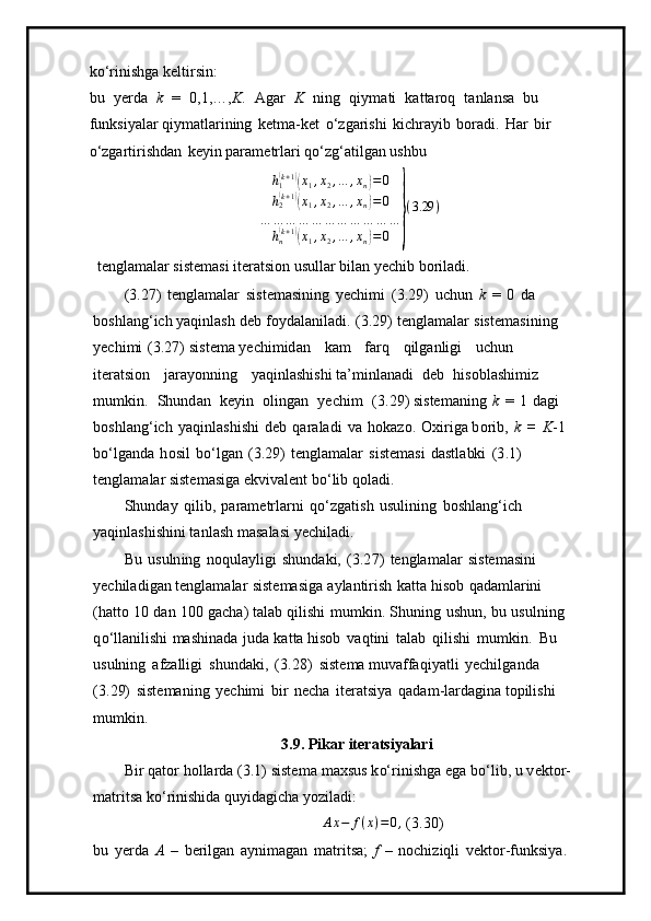 k o ‘r i nishga   k e l t i r s i n:
bu   y erda   k   =   0 ,1,…, K .   A g ar   K   ning   q i y m ati   k a t ta r o q   t anla n sa   b u  
f un k si y al a r q i y m atlari n ing   k e t m a -k e t   o‘z g ari s hi   k i c h r a y ib   bor a di.   Har   b i r  
o‘zga r t irishd a n   k e y in para m etrla r i q o ‘zg ‘ a ti lg a n   ushbu
h
1( k + 1	)(
x
1 , x
2 , … , x
n	) = 0
h
2	
( k + 1	)(
x
1 , x
2 , … , x
n	) = 0
… … … … … … … … … … …
h
n	
( k + 1	)(
x
1 , x
2 , … , x
n	) = 0	} ( 3.29 )
 te n gla m alar siste m asi ite r a t si o n   u s u l lar  bi l a n   y ech i b  b oril a d i .
( 3 .27)   tengla m alar   s i s t e m asini n g   y ech i m i   ( 3 . 2 9 )   uc hu n   k   =   0   da  
bos h l an g ‘ i c h  y aqi n la s h   deb   fo y da l anil a d i.   ( 3 . 29)   tengl a m alar   siste m a si ni n g  
y echi m i   ( 3 .27)   si s t e m a  y echi m id an   k am   farq   q ilga n l ig i   u c h u n  
itera ts ion   jara y on n ing   y aq i nl a s hishi ta’ m in l a n a di   deb   h is o bla sh i m i z  
m u m k i n.   Sh und a n   k e y in   o l ing a n   y ech i m   ( 3.29 ) siste m aning   k   =   1   d a gi  
b o sh l an g ‘ ich   y aqinl as hi s hi   d eb   qar a l ad i   v a   h oka z o.   O x iriga b o rib,   k   =   K - 1  
b o ‘ lganda   h o s i l   b o ‘ lg a n   ( 3 . 2 9 )   tengla m alar   s iste m asi   dastla bk i   ( 3 .1) 
te n gla m alar siste m asiga  e kvi v a l e n t  b o ‘ lib  q ol a d i.
S h u n d ay   qi l i b,   pa ram etrla r ni   q o ‘ zgat i sh   us u lini n g   bos h l a n g ‘ich  
y aqin l a s hish i ni ta n l as h   m asa l a s i  y echil ad i.
Bu   u suln i ng   noq u la y ligi   shund a ki,   ( 3 .2 7 )   te n gla m alar   s iste m asini  
y echila di gan te n gla m alar   s iste m as i ga   a y lanti r i s h   k a t ta   h i so b   qada m larini  
( h at to   10   d a n   1 0 0   g a c ha) ta l ab   q ilishi   m u m ki n.   S h uning   ushun,   bu   usulning  
q o ‘l l a nil is hi   mashin a da   j u da   k a t ta hisob   v a qt i ni   talab   qili sh i   m u m kin.   Bu  
usulning   afz a ll igi   s h u n da k i,   ( 3 .2 8)   si s t e m a  m uvaffaqi y atli   y echi l g a n d a  
( 3 .29)   siste m a n i n g   y echi m i   b i r   n e c ha   i ter a t s i y a   q ad a m -la r dagina topil is hi 
m u m k i n.
3 . 9 .  P i k ar it e r a t s i yalari
B i r   qator   h o lla r da   (3 . 1)   siste m a   m axsu s   k o‘rinishga   e ga   bo ‘ lib,  u   v e kto r -
m atrit s a  ko ‘ rini s hida   q u y i d agi cha  y ozil a di:
A x − f ( x ) = 0 ,
  ( 3 .30) 
bu   y erda   A   –   be ri lg a n   a y ni m agan   m atrit s a;   f   –   noc h i z iq l i   v ek t or -f u nksi y a.   