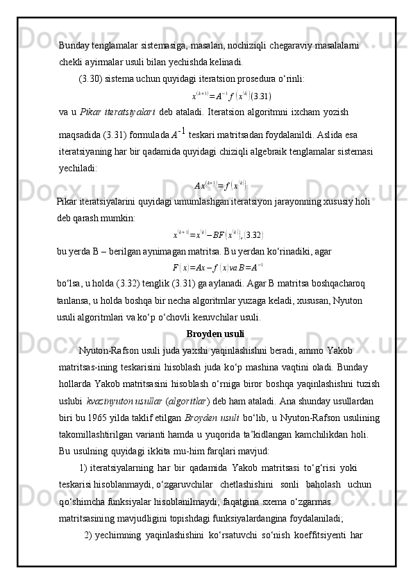 Bun day te n gla m alar   s iste m asiga,   m asa l an,   n oc h i z i q li   c h e gar a v iy   m asalalarni  
che k li   a y i r m a l ar usuli   bil a n  y echishda   kel i n a di.
( 3 .30)   siste m a u c hun   q u y id ag i  i ter a ts i on   p r osedura   o ‘ rinli:
x ( k + 1 )
= A − 1
f( x( k))
( 3.31 )
v a   u   P i k ar   iterat s i y alari   d e b   a t a la d i.   I ter at si o n   a lgo r it m ni   i xch a m   y ozish  
m a qs a d id a ( 3 .31)   for m ul ada   A	
- 1  
teskari   m atrits a d a n   fo y da l a n ildi.   Asl i da   e s a  
iter a tsi y aning   har   bir q a da m ida qu y idagi  c h i zi qli  a lge brai k t en gla m alar siste m a s i  
y e ch il a d i :	
Ax(k+1)=	f(x(k))
Pikar iteratsiyalarini quyidagi umumlashgan iteratsiyon jarayonning xususiy holi 
deb qarash mumkin: 
x	
( k + 1	)
= x	( k)
− BF	( x( k))
,( 3.32	)
bu yerda B – berilgan aynimagan matritsa. Bu yerdan ko‘rinadiki, agar 	
F(x)=	Ax	−	f(x)va	B=	A−1
bo‘lsa, u holda (3.32) tenglik (3.31) ga aylanadi. Agar B matritsa boshqacharoq 
tanlansa, u holda boshqa bir necha algoritmlar yuzaga keladi, xususan, Nyuton 
usuli algoritmlari va ko‘p o‘chovli kesuvchilar usuli.
B r o y d en us u li
N y uto n -Rafs o n   u s uli   juda   y axs h i   y aqinl ash is h ni   b e r a d i,   a m m o   Yakob  
m atrits a s-ining   tesk a risi ni   h i soblash   juda   k o ‘p   m ashina   v a qt i ni   oladi.   B unday  
ho l l arda   Ya k ob  m atritsasi n i   h iso b la s h   o ‘ r n iga   biror   b o s hqa   y aqi n la sh i sh n i   tu z ish
uslubi   k v a zin yu ton usullar   ( a l go r it la r )   deb   ham   atal a di.   A n a   shu n d ay   us ulla r d a n  
b i r i   bu   1 965   y i l d a   t a klif et il g a n   Bro y den   usuli   bo ‘lib,   u   N y u to n - R a f s on   u s u li n i n g
tako m ill a shtirilgan   v a r i a nti ha m d a   u   y uqo rida   t a’ kidl a ngan   ka m chilikd a n   h o li.  
Bu   u s u l n i n g   qu y ida g i   i k k ita   m u -hi m   farqla r i  m avjud:
1 )   itera ts i y alarni n g   h ar   b i r   qada m ida   Y ak ob   m atrits a s i   t o ‘ g‘r i s i   y o k i  
te s ka r i s i hisobl a n m a y di,  o ‘zgaruv c hilar   c h e t l a shi s h ini   s onli   b a h ola s h   u chun  
q o ‘sh i m cha f u n k si y alar   h iso b l a nil m a y di,   faqatgina   sx e m a   o ‘ zgar m as  
m atritsasini n g   m a v j ud li g ini topish d agi  f unk s i y al a rdangina fo y d a la ni la d i;
2 )   y echi m n i ng   y aqinl as hi s hini   k o ‘ r s a t u v c hi   s o ‘n ish   koef f itsi y e n ti   har   