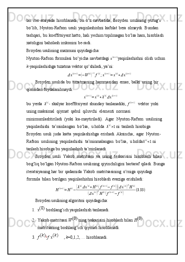 bi r   it e r-atsi y ada   hisobl a na d i,   bu   o‘z   navbatida,   Br o y den   u sulining   y ut u g ‘i  
b o ‘l i b,   N y uto n -Rafson   usuli   y aqin l a sh i sh n i   ka f olat   b era   ol m a y di .   Bundan  
t ash q ari,   bu   ko eff i t s i y ent hatto,   h a li   y ech i m   t opil m agan   b o ‘lsa   h a m ,   h iso b la s h  
xa to lig in i   bahol a sh   i m konini   b e-ra d i.
Bro y den   us u lini n g   m az m u ni   q u y ida g ich a :
N y uto n -Rafs o n   f or m ulasi   b o ‘ y icha   navb a t d a gi 
x ( k + 1 )
y aqin l as h ish n i   olish   u c hun
k - y aq i n l a sh i sh g a  t uz a t m a v e ktor   q o ‘sh i la di ,  y a ’ ni:
Δ x ( k + 1 )
=( − W	( k)) − 1
f	( k)
; x ( k + 1 )
= x ( k )
+ Δ x ( k + 1 )
Bro y den   u sul i da   bu   t u zat m an i ng   h am m a s i d a n   e m a s ,   b a l k i   u n ing   b i r  
qis m i d a n f o y da l a nil m a y di:	
x(k+1)=	x(k)+λ(k)Δx(k+1)
bu   y erda  
λ	
( k)
-   ska l y ar   ko e ffitsi y ent   shunday   tanl a n a di k i, 
f	( k + 1	)
  v ek tor   y o k i  
uni n g  m aksi m al   qiy m at   q abul   q i luv ch i   ele m enti   nor m asi  
m ini m u m lashtiril a di   ( y o k i   k a- m a y t i rila d i).   Agar   N y uto n - R afson   u s u l i ni n g  
y aqinlashi s hi   t a’ m i n l a n g a n   b o ‘lsa,   u holda  
λ	
( k)
> 1  ni   tanl as h   h isobi g a  
Br o y den   u suli   ju d a   ka t ta   y aqinlash i shga   e r i s hadi.  A k si n c ha,   a g ar   N y u t o n -
R a f so n   u sulini n g   y aq i nl a shis h i   ta’ m in m alangan   b o ‘ lsa,   u  holda	
λ(k)<1  ni 
t a n l a s h   h i so b i g a   b u   y aqinl a shish   ta ’ m i n l a n a d i.
Bro y den   usu l i   Ya ko b   m atr i t s a si   va   u n ing   te s ka r is i ni   hi s obl a sh   bilan  
b o g ‘ liq  bo ‘l g a n   N y uto n -Ra f son   usuli n i n g   q i y in c hil i gi n i   bart a raf   qil a di.   Bunga
iter a tsi y aning har   b i r   qada m ida   Yakob   m atritsasini n g   o ‘ r n iga   qu y idagi  
f o r m ula   bilan   b e r i l g a n   y aqinla s hi s hni   hiso b la s h   e v az i ga e r i s hila d i:	
H	(k+1)=	H	(k)−	[λ(k)Δx(k)+H(k)(f(k+1)−	f(k))](Δx(k))TH	(k)	
(Δx(k))TH	(k)(f(k+1)−	f(k))	
(3.33	)
Bro y den   us u lini n g   a l g o ri t m i q u y id a gi c h a :
1. x (0)  
bos h l a n g ‘i c h  y aqinlashi s h   t a nla nad i.
2. Yakob   m atr it s a s i   W	
( 0	)  
ni ng   t es k a r isini   his o b l a s h   bilan   H (0)  
m atrits an ing   bo sh lang ‘ i c h   q iy m ati hisob l a n ad i.
3.	
f  (k) ¿	f
 	x(k)       
,   k = 0 ,1,2, … his o bl a n a di. 