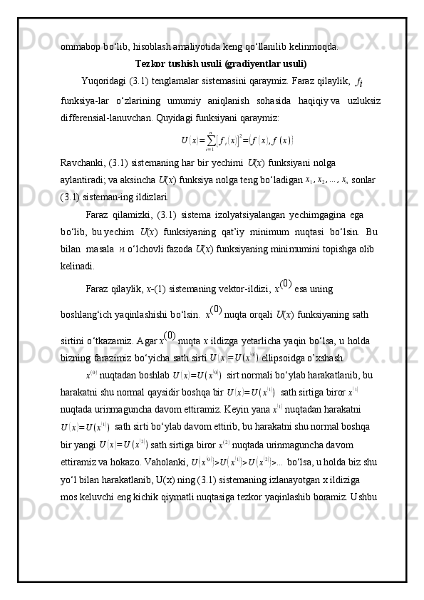 o m m a bop   b o ‘l i b,   h i so b l a s h  a m ali y otida   k e ng   qo ‘ ll an ilib   kel i n m oqda.
Tez k or tushish usuli   (gra di yen t lar u s uli)
Y u qorid ag i   (3 . 1)   t e n g l a m alar   siste m a si ni   q aray m iz.   Faraz   qil a y li k ,  fi
 
f u nksi y a-lar   o‘zla r i ni n g   u m u m i y   an i qlan i sh   s o h asida   ha qi q i y  v a   uzluksiz  
differ e nsi a l-lanuv c h a n. Qu y idagi   funksi y ani   qaray m iz:
U	
( x	) =
∑
i = 1n	[
f
i	( x	)] 2
=	( f	( x	) , f ( x )	)
Ravch a nki,   (3 . 1)   sist e m aning   har   b i r   y echi m i   U ( x )   f unk si y ani   n o l ga  
a y lantir a di; va   a ks i ncha   U ( x )   funksi y a  n ol g a t e ng   b o ‘ la d ig a n  x
1 , x
2 , … , x
n   s o n lar  
( 3 . 1)   sis t e m an-ing   i l dizla r i.
Faraz   qi l a m i z k i,   ( 3 .1)   si ste m a   i zo l y atsi y ala n g a n   y echi m ga g ina   e g a  
b o ‘lib,   b u  y echim   U ( x )   f u nksi y an in g   qat ’ iy   m i nim u m   n u qtasi   bo ‘ls i n.   Bu
b il a n   m asala   n   o ‘ lc h ovli fa z oda  U ( x )   funks i y ani n g   m ini m u m i n i   top i shga   olib 
kelin ad i.
Faraz   qila y lik,   x - (1 )   siste m aning   v ektor - i l dizi,   x (	
0) 
esa   u ning  
boshl a ng‘ich   y aqin l a s hi s hi   b o ‘lsin.   x (	
0 ) 
n uqta   o rq a li   U ( x )   funksi y aning   sath  
si r t in i   o ‘tka z a m iz.   A g ar  x (	
0 ) 
n uqta   x   il d i z ga   y etarl i c ha   y aqin   b o ‘l sa,   u   h olda  
biz ni ng   fa r az i m iz   b o‘ y icha   s a t h sirti 	
U	(x)=U	(x(0))  ellipsoidga o’xshash.	
x(0)
 nuqtadan boshlab  U	( x	) = U ( x	( 0)
)
   sirt normali bo‘ylab harakatlanib, bu 
harakatni shu normal qaysidir boshqa bir 	
U	(x)=U	(x(1))    sath sirtiga biror 
x	( 1)
 
nuqtada urinmaguncha davom ettiramiz. Keyin yana 
x	
( 1)
 nuqtadan harakatni	
U	(x)=U	(x(1))
   sath sirti bo‘ylab davom ettirib, bu harakatni shu normal boshqa 
bir yangi  U
( x	) = U ( x	( 2)
)
 sath sirtiga biror 	x(2)  nuqtada urinmaguncha davom 
ettiramiz va hokazo. Vaholanki, 
U	
( x	( 0))
> U	( x	( 1))
> U	( x( 2))
> …  bo‘lsa, u holda biz shu
yo‘l bilan harakatlanib, U(x) ning (3.1) sistemaning izlanayotgan x ildiziga 
mos keluvchi eng kichik qiymatli nuqtasiga tezkor yaqinlashib boramiz. Ushbu 