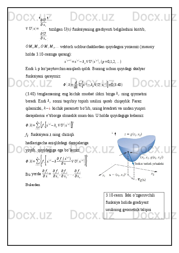 ∇ U( x	) =	
[ ∂ U
∂ x
1
…
∂ U
∂ x
n	]  tuzilgan  U(x)  funksiyaning gradiyenti belgilashini kiritib,	
O	M	0M	1,O	M	1M	2,…
 vektorli uchburchaklardan quyidagini yozamiz (xususiy 
holda 3.10-rasmga qarang):	
x(p+1)=	x(p)−	λp∇U	(x(p)),(p=0,1,2	,…	)
Endi    p ko‘paytuvchin aniqlash qoldi. Buning uchun quyidagi skalyar  
funksiyani qaraymiz:
Φ '	
(
λ	) = d
dλ U	[ x	( p)
− λ
p ∇ U	( x	( p))]
= 0 ( 3.40 )
( 3 .40)   t e ngla m aning   e n g   ki c hik   m u s bat   i l di z i   bizga 	
λp   n ing   q i y m atini  
b er a d i .  E n di 	
λp   s o n n i   taq ri biy   t opish   u sulini   q a r ab   c h iqa y l i k.   Faraz  
q il a m i zk i , 	
λ−¿   ki c h ik para m etr   b o ‘ li b ,  u ni n g   kv a dr a ti   va   u n dan   y uq o r i  
da r a j ala r ini   e ’ tiborga  ol m aslik   m u m -kin. U ho l da qu y idagiga  k ela m iz:
Φ	
( λ	) =
∑
i = 1n	{
f
i	[ x( p)
− λ
p ∇ U	( x( p))]} 2	
fi
  f u nksi y ani 	λ   n ing   c h izi ql i  
had l ar i g acha   a n iq l ikd ag i   d ara j ala r iga  
y o y i b ,   qu y id a giga ega   bo ‘ la m iz:	
Φ	(λ)=∑i=1
n	
{fi[x(p)−	λ∂	fi(x(p))	
∂x	∇	U	(x(p))]}
2
Bu  yerda 	
∂	fi	
∂x=[
∂	fi	
∂x1
,∂	fi	
∂x2
,…	,∂	fi	
∂xn]
Bulardan 
3.10-rasm. Ikki o’zgaruvchili 
funksiya holida gradiyent 
usulining geometrik talqini 