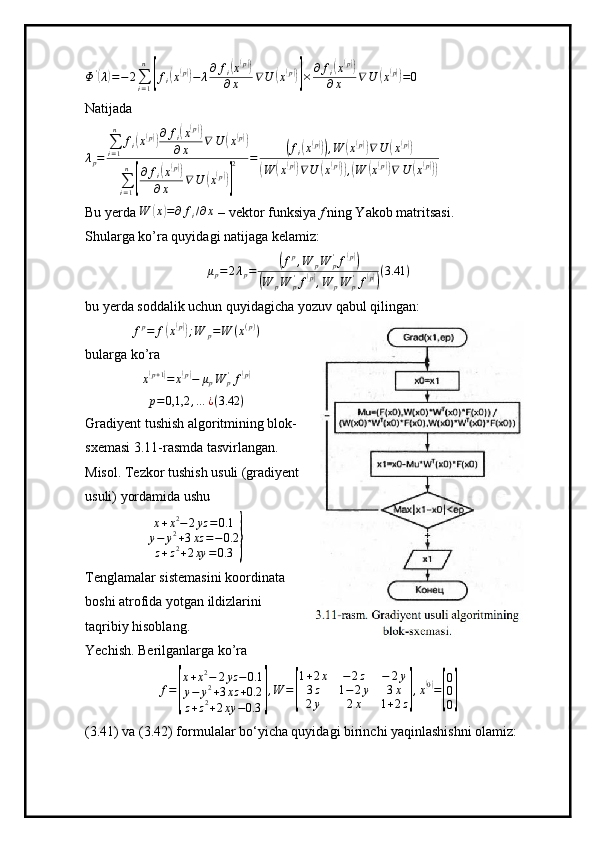Φ '(
λ	) = − 2
∑
i = 1n	[
f
i	( x( p))
− λ ∂ f
i	( x( p))
∂ x ∇ U	( x( p))]
× ∂ f
i	
( x( p))
∂ x ∇ U	( x( p))
= 0
Natijada
λ
p = ∑
i = 1n
f
i	
( x( p)) ∂ f
i	( x( p))
∂ x ∇ U	( x	( p))
∑
i = 1n	
[
∂ f
i	
( x( p))
∂ x ∇ U	( x( p))] 2 =	
( f
i	( x( p)))
, W	( x( p))
∇ U	( x	( p))	
(
W	( x	( p))
∇ U	( x( p)))
,( W	( x( p))
∇ U	( x	( p)))
Bu yerda  W	
( x	) = ∂ f
i / ∂ x
 – vektor funksiya  f  ning Yakob matritsasi.
Shularga ko’ra quyidagi natijaga kelamiz:
μ
p = 2 λ
p =	
( f p
, W
p W
p'
f	( p))	
(
W
p W
p'
f	( p)
, W
p W
p'
f	( p)) ( 3.41 )
bu yerda soddalik uchun quyidagicha yozuv qabul qilingan:
f p
= f	
( x	( p))
; W
p = W ( x ( p )
)
bularga ko’ra
x	
( p + 1	)
= x	( p)
− μ
p W
p'
f	( p)
p = 0,1,2 , … ¿ ( 3.42 )
Gradiyent tushish algoritmining blok-
sxemasi 3.11-rasmda tasvirlangan.
Misol. Tezkor tushish usuli (gradiyent
usuli) yordamida ushu
x + x 2
− 2 yz = 0.1
y − y 2
+ 3 xz = − 0.2
z + z 2
+ 2 xy = 0.3
}
Tenglamalar sistemasini koordinata
boshi atrofida yotgan ildizlarini
taqribiy hisoblang.
Yechish. Berilganlarga ko’ra
f =	
[ x + x 2
− 2 yz − 0.1
y − y 2
+ 3 xz + 0.2
z + z 2
+ 2 xy − 0.3	] , W =	[ 1 + 2 x − 2 z − 2 y
3 z 1 − 2 y 3 x
2 y 2 x 1 + 2 z	] , x	
( 0)
=	
[ 0
0
0	]
(3.41) va (3.42) formulalar bo‘yicha quyidagi birinchi yaqinlashishni olamiz: 