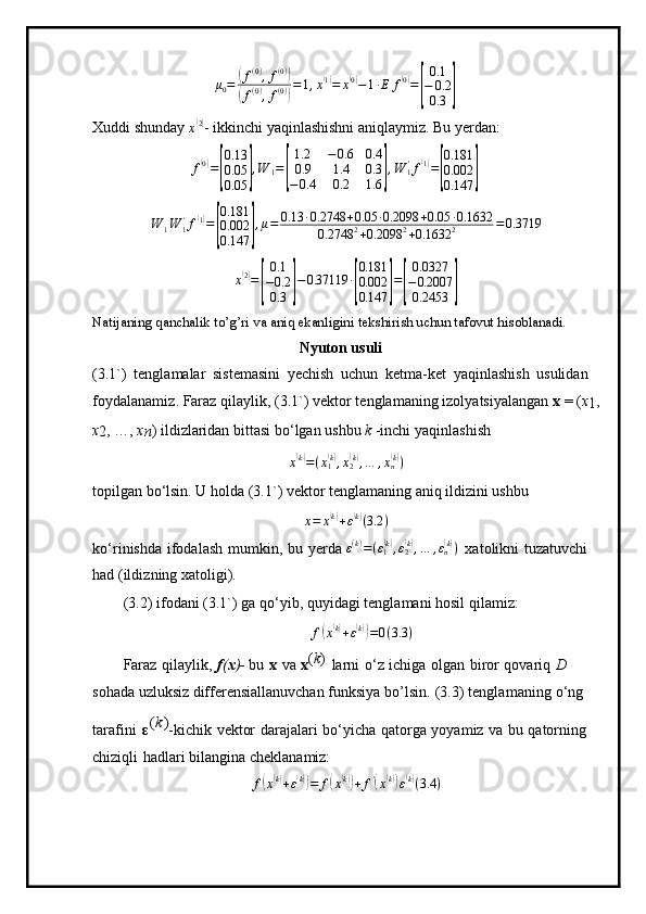 μ0=	(f(0),f(0))	
(f(0),f(0))
=1,x(1)=	x(0)−1∙E	f(0)=
[
0.1
−	0.2
0.3	]Xuddi shunday 
x	
( 2)
- ikkinchi yaqinlashishni aniqlaymiz. Bu yerdan:
f
( 0)
=	
[ 0.13
0.05
0.05	] , W
1 =	[ 1.2 − 0.6 0.4
0.9 1.4 0.3
− 0.4 0.2 1.6	] , W
1'
f	
( 1)
=	
[ 0.181
0.002
0.147	]	
W	1W	1'f(1)=
[
0.181
0.002
0.147	]
,μ=	0.13	∙0.2748	+0.05	∙0.2098	+0.05	∙0.1632	
0.2748	2+0.2098	2+0.1632	2	=0.3719	
x(2)=
[
0.1
−0.2
0.3	]
−0.37119	∙
[
0.181
0.002
0.147	]
=
[
0.0327
−0.2007
0.2453	]
Natijaning qanchalik to’g’ri va aniq ekanligini tekshirish uchun tafovut hisoblanadi.
N yuton  u suli
( 3 .1 ` )   t e n gla m alar   siste m asini   y echish   u c hun   ket m a - k et   y aqi n la sh i s h   usulid a n 
f o y da l a na m i z.   Faraz  q ila y lik,  ( 3 .1 ` ) vektor tengla m aning   iz o l y atsi y al a ng a n   x   =   ( x
1 ,
x
2 , …,   x
n ) i l di z la r idan   bi t ta s i  bo ‘lgan   us h b u  k  -inchi  y aq i nl a sh i sh
x	
( k)
= ( x
1	( k)
, x
2	( k)
, … , x
n	( k)
)
top il g a n   b o ‘lsin. U  h olda ( 3 . 1 ` )   vektor   t en gla m aning   a n iq   i ld iz i ni   ushbu	
x=	x(k)+ε(k)(3.2	)
ko ‘r i ni s hda   ifod a l a sh   m u m kin,   bu   y erda  ε ( k )
= ( ε
1
( k)
, ε
2	( k)
, … , ε
n	( k)
)
  x a t o likni   tuz a tuv c hi  
had   ( ildi z ni n g x a toli g i).
( 3 . 2)   i f oda n i   ( 3 . 1 ` )   ga   qo ‘ y i b , q u y i d ag i t en g l a m a n i   hosil   qila m iz:
f	
( x( k)
+ ε	( k))
= 0 ( 3.3 )
Faraz   q i la y l i k ,   f ( x ) -  bu   x   va   x ( k )  
la r ni   o ‘ z   i c hi ga   o lg a n   bi r or   qovariq   D  
soha d a uzluksiz differensiallanuvchan funksiya bo’lsin.
  (3 . 3)   t engla m aning   o ‘ng  
taraf in i   ε	
(k) -kic h ik   v e ktor   dara j ala r i   b o ‘ y icha   q a to rg a   y o y a m iz   v a   bu   qatorn i ng  
c hi zi qli   hadl a ri  bil a ng i na  c he k l a na m iz:
f	
( x( k)
+ ε	( k))
= f	( x	( k))
+ f '	(
x	( k))
ε( k)
( 3.4 ) 