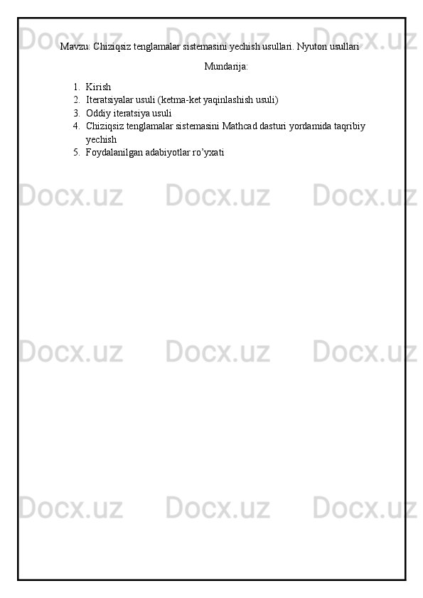 Mavzu: Chiziqsiz tenglamalar sistemasini yechish usullari. Nyuton usullari
Mundarija:
1. Kirish
2. Iteratsiyalar usuli (ketma-ket yaqinlashish usuli)
3. Oddiy iteratsiya usuli
4. Chiziqsiz tenglamalar sistemasini Mathcad dasturi yordamida taqribiy 
yechish
5. Foydalanilgan adabiyotlar ro’yxati 