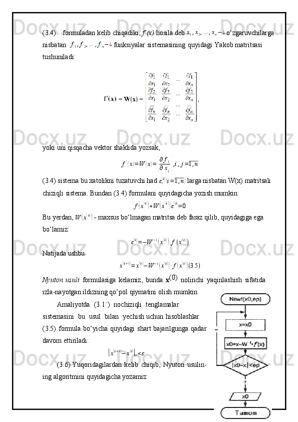 ( 3 . 4)   f or m ul a d a n kelib chiqadiki,  f’(x)  hosila deb x1,x2,…	,xn−¿  o‘zga r uvc h ilar g a  
n isbat a n  	
f1,f2,…	,fn−¿   funks i y alar   siste m asini n g   qu y i d a gi   Yakob  m atritsasi  
tu s hu n i l ad i:
y ok i  u ni   qi s qa c ha  v e k t o r   sha k lida  y oz s ak,	
f'(x)=W	(x)=[
∂	f1	
∂xj],i,j=1,n
(3.4) sistema bu xatolikni tuzatuvchi had  ε
i	
( k)(
i = 1 , n	)
 larga nisbatan W(x) matritsali 
chiziqli sistema. Bundan (3.4) formulani quyidagicha yozish mumkin:	
f(x(k))+W	(x(k))ε(k)=	0
Bu yerdan, 	
W	(x(k))     maxsus bo‘lmagan matritsa deb faraz qilib, quyidagiga ega 
bo‘lamiz:	
ε(k)=−W	−1(x(k))∙f(x(k))
Natijada ushbu
x	
( k + 1	)
= x	( k)
− W − 1	(
x	( k))
∙ f	( x( k))
( 3.5 )
Nyut o n   usuli   f o r m ula s iga   kela m i z,   b unda   x ( 0 )  
n olin c hi   y aqinl as hi s h   si f a t ida  
i z l a -na y otgan   il d izning   qo‘pol   q i y m atini   oli s h   m u m ki n.
A m ali y otda   ( 3 . 1 ` )   noc h izi qli   t e ngla m alar  
si ste m a s ini   bu   u s u l   b i lan   y echi s h u c hun   hi s obla s hlar  
( 3.5)   for m ula   bo ‘ y icha   qu y ida g i   sha r t   b a j a ril g unga   q a d ar  
d avo m et t i r iladi:	
|
x	( k + 1	)
− x	( k)|
∞ < ε
(3 . 6 )  Y uqoridagila r d a n   k e lib   c hiqib,   N y u t on   usul i n -
ing   a lgo r i t m i ni   q u y idagic h a  y oz a m i z: 