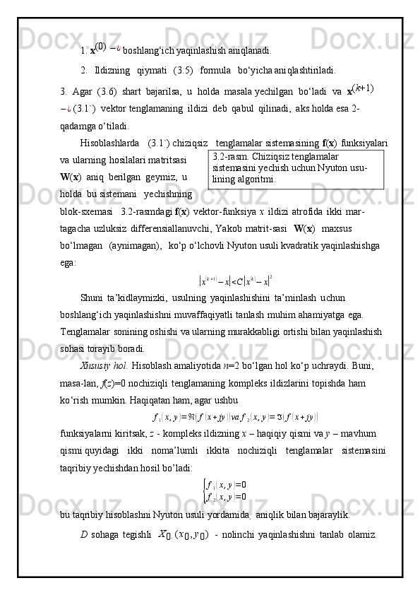 1.  x ( 0)  
− ¿
  bo s hlang‘ich   y aqinlashi s h   a n i q l a n a di.
2.   Ildizni n g   qi y m a t i   ( 3 .5)   f o r m ul a   b o ‘y icha ani q l a shti rila di.
3.   Ag a r   ( 3 . 6 )   sha r t   bajarilsa,   u   h olda   m as a la  y echilgan   b o ‘l a di   v a   x( k +1)
− ¿
 (3.1 ` )   ve ktor te n gla m a ni n g   i ldi z i   d e b   q a bul   q ilin a di,   a k s holda e s a 2 -
q a da m g a  o ‘ tila d i.
H i s o bl a shla r da   ( 3 .1 ` )  c hi zi qsiz   tengl a m alar siste m asining   f ( x )   f unk s i y alari
v a   u l a r n ing   h o sil a la r i  m atritsasi  
W ( x )   a niq   beri l g a n   g e y m i z,   u  
h o lda   bu siste m ani   y echis h n ing  
blo k -sxe m asi   3 . 2- r a s m da g i  f ( x )   v e kt o r- f un k s i y a   x   il d izi   at r o f ida   i k ki   m a r -
ta g a c ha   u z l uksiz   differe n s i a l l a nuv c h i ,   Y a k o b   m atr i t -sasi   W ( x )   m ax s us  
b o ‘ l m agan   (a y ni m a g an),   ko ‘p  o ‘ lc ho vli N y ut on usuli   kvad r a t ik   y aqi n la sh is h g a  
ega:	
|
x	( k + 1	)
− x	| < C	| x	( k)
− x	| 2
S h u n i   t a ’ ki d la y m i zki,   us ulning   y aqin l a s hish i ni   t a ’ m in l ash   u c hun  
b oshl a n g ‘i c h  y aqinlashi s hni   m u v a f fa q i y at l i   t a n l a s h   m u hi m   ah a m i y atga   e ga.  
Tengla m alar   sonin in g oshishi   va   u l a r n ing   m ur a kka b li g i   o r ti s hi   bi l an  y aqinl as h i sh  
soh as i tora y ib   b oradi.
Xususiy   h ol .   H is o bl as h   a m ali y otida   n = 2   bo‘lgan   hol   k o ‘p   u chr a y di.   Bun i ,  
m a s a-la n ,   f ( z ) = 0   no ch iz iq li   t e ngla m a ni ng   ko m pleks   il d i z la r i n i   t opis h da   h am  
k o ‘ rish   m u m kin.  H a q i q at a n   ha m ,   a g ar   ushbu
f
1	
( x , y	) = ℜ	( f	( x + jy	)) va f
2	( x , y	) = ℑ	( f	( x + jy	))
f u n k si y ala r n i   kiri t sa k ,   z   -   ko m pleks   i ld i z n ing   x   –   h a qi q iy   q i s m i   v a   y   –   m avh um  
qis m i q u y i d ag i   i k k i   n o m a ’ lu m li   ik k i ta   n oc h izi qli   t e ngla m alar   si ste m a s i n i  
t a q r i b i y  yechishdan hosil bo’ladi:	
{
f1(x,y)=0	
f2(x,y)=0
bu   t a qri b iy   h i sobl a shni   N y ut o n   usuli  y orda m ida  	
 
a ni q l ik   bil a n   b aj ara y l i k.
D   sohaga   t e gish l i  	
X	0
 	 (x0,  y0)  
-   n oli n c h i   y aqin l a s hi s hni   t a nl a b   o la m i z.  3 . 2 -ras m . Chi z iq siz  te n gla m alar 
siste m asini  y echish   uchun   N y uton   u s u-
lini n g   a lg orit m i . 