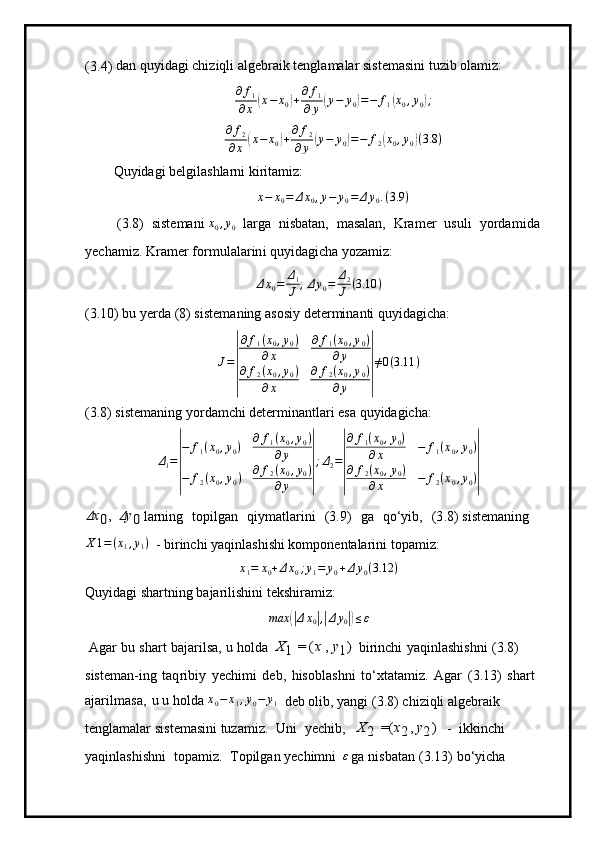 ( 3.4)   d a n qu y ida g i  c hiz i qli   al g eb r a i k   t e n g l a m alar sis t e m as i ni   tuz i b ol a m i z:
∂ f
1
∂ x( x − x
0	) + ∂ f
1
∂ y	( y − y
0	) = − f
1	( x
0 , y
0	) ;
∂ f
2
∂ x	
( x − x
0	) + ∂ f
2
∂ y	( y − y
0	) = − f
2	( x
0 , y
0	) ( 3.8 )
Qu y ida g i b el gil a shla r ni   ki r ita m iz:
x − x
0 = Δ x
0 , y − y
0 = Δ y
0 . ( 3.9 )
 ( 3 . 8)   s iste m ani  x
0 , y
0  
  la r ga   n i sb a t a n,   m asalan,   Kra m er   usu l i   y orda m ida
y ech a m i z.  K r a m er f o r m ul a l ar in i qu y idagi c ha  y oza m iz:
Δ x
0 = Δ
1
J , Δ y
0 = Δ
2
J ( 3.10 )
( 3 .10) bu   y erda  ( 8) siste m aning   a sos i y   deter m i nanti  q u y idagich a :
J =	
| ∂ f
1 ( x
0 , y
0 )
∂ x ∂ f
1 ( x
0 , y
0 )
∂ y
∂ f
2 ( x
0 , y
0 )
∂ x ∂ f
2 ( x
0 , y
0 )
∂ y	| ≠ 0 ( 3.11 )
(3.8) sistemaning yordamchi determinantlari esa quyidagicha:	
Δ1=
|
−	f1(x0,y0)	∂	f1(x0,y0)	
∂y	
−	f2(x0,y0)	∂f2(x0,y0)	
∂y	|
;Δ2=
|
∂	f1(x0,y0)	
∂x	−	f1(x0,y0)	
∂	f2(x0,y0)	
∂x	−	f2(x0,y0)|	
Δx0,
 	Δy0
  la r ni n g   to pilgan   qiy m atlar i n i   ( 3 .9)   ga   q o ‘ y ib ,   (3 . 8) s i st e m aning
X 1 = ( x
1 , y
1 )
 
-  bi r inc h i  y aqin l as hi s hi   ko m ponentala r ini  t opa m iz:
x
1 = x
0 + Δ x
0 ; y
1 = y
0 + Δ y
0 ( 3.12 )
Qu y ida g i sha r tn i ng  b a j aril i shi n i  t e k shira m iz:	
max	(|Δx0|,|Δy0|)≤ε
  A g ar   bu   sha r t   ba j ar ilsa,   u   h olda  	
X1
 	=	(x  	,  y1)  
birinchi   y aqinlashi s hni   ( 3.8)  
siste m an- ing   taq r ibiy   y ech i m i   d eb,   hisobl a sh n i   t o ‘ xt a ta m iz.   Agar   ( 3 .13 )   sh a rt 
ajar i l m asa,   u u holda 	
x0−	x1,y0−	y1    
d eb   olib,   y angi   (3 . 8)   c hi zi qli   algebraik  
t en gla m alar   s is t em asini  tuza m iz.   Uni   y echib,  	
X	2
 	=(x2,  y2)  
-   i kkin c hi  
y aqin l ash i sh n i   topa m i z.   T opilg a n  y echi m ni   ε	
 
g a   n i s b a t a n   (3 .13)   b o ‘ y icha