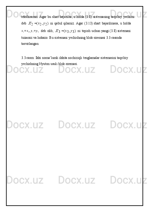tekshira m iz.   Agar   b u   s hart   baja r ilsa,   u   h o l da ( 3.8)   siste m aning   ta q ribiy   y ech i m i  
d eb  X	2
 	=(x2,  y2)  
ni   q abul   qila m iz.   Agar   ( 3 .13) shart   b a j ar i l m asa,   u   h o l da	
x1=	x2,y1=	y2
  d eb   oli b ,  	X	3
 	=(x3,  y3)  
n i   t o p ish   u c hun  y an g i   ( 3 . 8 )   si s te m a n i  
tuza m iz  v a   hoka z o.   B u   siste m ani   y ech is h n ing   blo k -sxe m asi   3 .3-ras m d a 
tas v irlang a n.
3 . 3 -ras m . Ik k i   n o m a ’ l u m li   ikkita   noc h i z i q l i   ten g la m alar siste m a si ni ta q rib i y  
y echishning   N y u t on   u su l i b l o k -sx e m a si . 