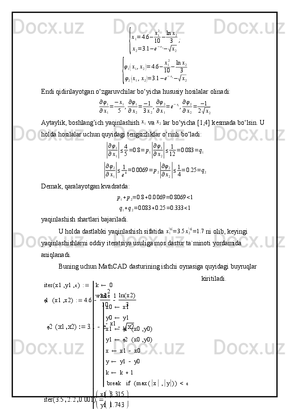 {
x1=	4.6	−	x12
10	−	ln	x2	
3	
x2=3.1	−e−x1−√x2
;	
{
φ1(x1,x2)=	4.6	−	x12
10	−	ln	x2
3	
φ2(x1,x2)=3.1	−e−x1−√x2Endi qidirilayotgan o‘zgaruvchilar bo‘yicha hususiy hosilalar olinadi:	
∂φ1	
∂x1
=	−	x1
5	,∂φ1	
∂x2
=	−1
3x2
,∂φ2	
∂x1
=	e−x1,∂φ2	
∂x2
=	−1	
2√x2
Aytaylik, boshlang’ich yaqinlashish 	
x1  va 	x2  lar bo‘yicha [1,4] k е smada bo‘lsin. U 
holda hosilalar uchun quyidagi t е ngsizliklar o‘rinli bo‘ladi:	
|
∂ φ
1
∂ x
1	| ≤ 4
5 = 0.8 = p
1	| ∂ φ
1
∂ x
2	| ≤ 1
12 = 0.083 = q
1	
|
∂φ2	
∂x1|≤	1
e4≈0.0069	=	p2|
∂φ2	
∂x2|≤1
4=	0.25	=q2
Dеmak, qaralayotgan kvadratda:	
p1+p2=0.8	+0.0	069	=0.8069	<1
q
1 + q
2 = 0.083 + 0.25 = 0.333 < 1
yaqinlashish shartlari bajariladi.
U holda dastlabki yaqinlashish sifatida  x
1	
( 0)
= 3.5 x
2	( 0)
= 1.7
 ni olib, k е yingi 
yaqinlashishlarni oddiy it е ratsiya usuliga mos dastur ta`minoti yordamida 
aniqlanadi. 
Buning uchun MathCAD dasturining ishchi oynasiga quyidagi buyruqlar 
kiritiladi.	

1 x1 x2( ) 4.6 x1 2
10 ln x2( )
3
2	x1	x2	(	)	3.1	e	x1		x2		iter x1 y1 ( ) k 0
x0 x1
y0 y1
x1  1 x0 y0( )
y1  2 x0 y0( )
x x1 x0
y y1 y0
k k 1
break max x y( )( ) if1while
x1
y1

 

	
iter	3.5	2.2	0.001	(	)	
3.315
1.743


	


	
 