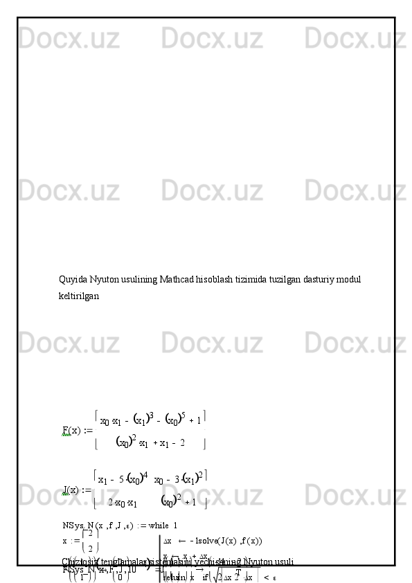 Quyida Nyuton usulining Mathcad hisoblash tizimida tuzilgan dasturiy modul 
keltirilganF	x(	)	
x0	x1		x1		3		x0		5		1		
x0		2	x1		x1		2	
 
	
	
J	x(	)	
x1	5	x0		4		
2	x0		x1		
x0	3	x1		2		
x0		2	1		
	
	
	
x	
2
2
	
	
Chiziqsiz tenglamalar sistemasini yechishning Nyuton usuli NSys_N x f J ( )
 x lsolve J x( ) f x( )( )
x x  x
xreturn  x T
 x if1while	
NSys_N	x	F	J	10	4				1
1
	
	
	F	
1
1
	
	
	
	
0
0
	
	
	J	
1
1
	
	
	
	
4
2	
2
2	
	
	

