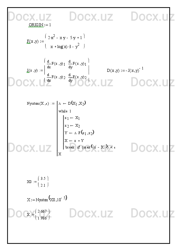  ORIGIN	1		
F	x	y	(	)	
2	x2		x	y		5	y		1		
x	log	x(	)3		y2	


 


	

J x y( ) x F x y( )
1d
d
x F x y( )
2d
d y F x y( )
1d
d
y F x y( )
2d
d




 





D x y( ) J x y( ) 1

Nyuton X ( )  D X
1 X
2	
	
x
1 X
1
x
2 X
2
Y  F x
1 x
2	
	
X x Y
break max x X
	( ) if1while
X	
X0	
3.5
2.1


	


	

X Nyuton X0 10	
5			
X	
2.667
1.986


	


	
 