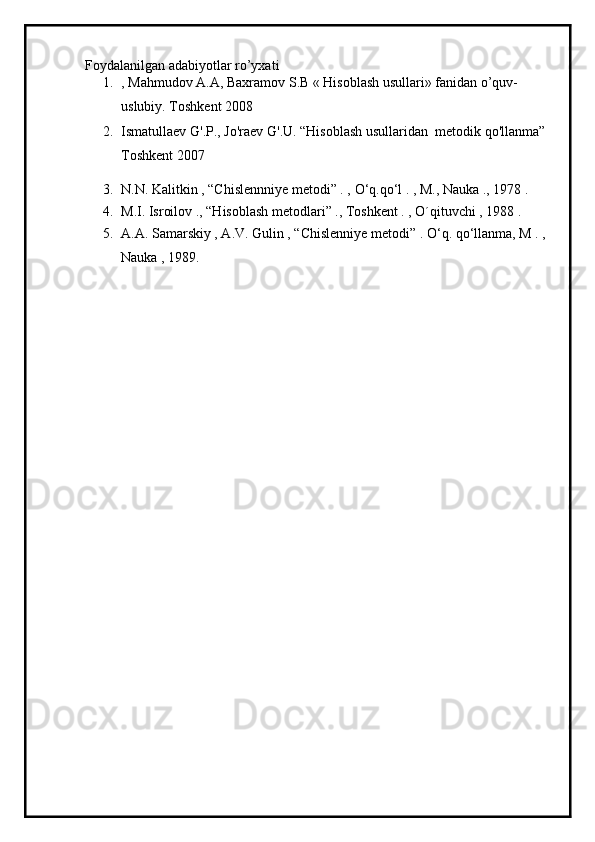 Foydalanilgan adabiyotlar ro’yxati
1. , Mahmudov A.A, Baxramov S.B « Hisoblash usullari» fanidan o’quv-
uslubiy. Toshkent 2008
2. Ismatullaev   G'.P.,   Jo'raev   G'.U. “Hisoblash   usullaridan    metodik   qo'llanma” 
Toshkent 2007
3. N.N. Kalitkin , “Chislennniye metodi” . ,  О ‘q.q о ‘l . , M., Nauka ., 1978 .
4. M.I. Isroilov ., “Hisoblash metodlari” ., Toshkent . , O´qituvchi , 1988 .
5. A.A. Samarskiy , A.V. Gulin , “Chislenniye metodi” .  О ‘q. q о ‘llanma, M . , 
Nauka , 1989. 