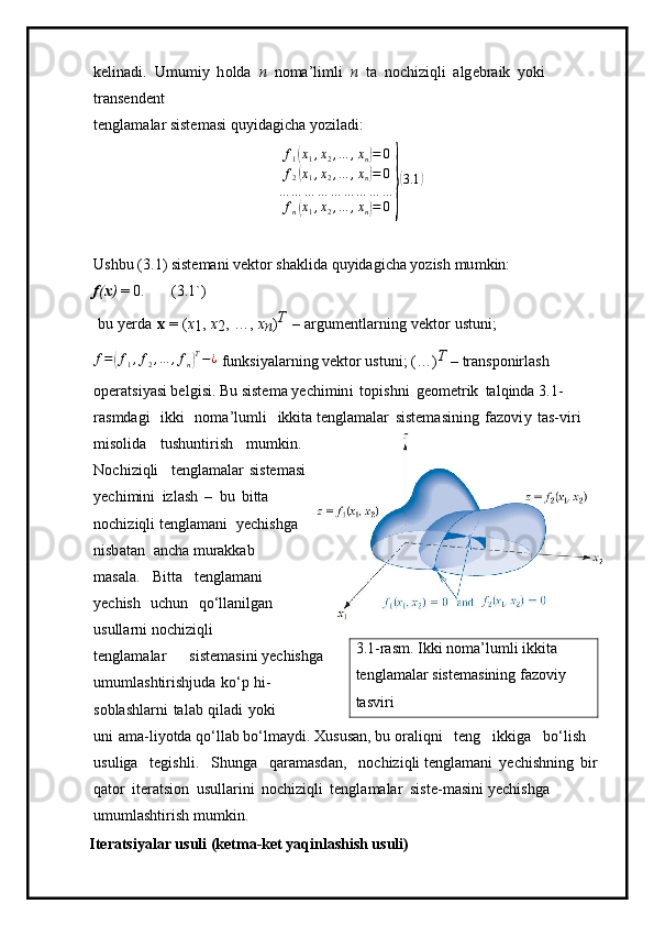 kelin a di.   U m u m i y   h o lda   n   no m a ’ li m li   n   t a   no c h i z i qli   alg e b r aik   y o k i  
t r a n s e nde n t
te n gla m alar siste m asi q u y i d ag ic h a  y ozil ad i:
f
1( x
1 , x
2 , … , x
n	) = 0
f
2	
( x
1 , x
2 , … , x
n	) = 0
… … … … … … … … …
f
n	
( x
1 , x
2 , … , x
n	) = 0	}
( 3.1	)
Ushbu   ( 3 . 1 ) siste m ani ve k t or   sha k lida   q u y id a gi c ha  y ozish   m u m kin:
f ( x )   =   0. ( 3 .1 ` ) 
  bu   y erda   x   =   ( x
1 ,   x
2 ,   …,   x
n )	
T  
–   ar g u m entl a rni n g   vektor   ustuni;	
f=(f1,f2,…	,fn)T−¿
 f u n k si y ala r n i n g   v ek tor ustuni;   ( … )	T  
–  transpon irlas h  
o peratsi y asi bel g i s i. Bu   siste m a  y echi m in i   t opi s hni   geo m etr i k   ta l qi n da 3. 1 -
ras m dagi   i kki   no m a ’ l u m l i   ikkita te n gla m alar   siste m asining   fazov i y   t a s -v i r i  
m isolida   tush u n t i r i s h   m u m k i n. 
N o c h i z i q li t en gl am alar s i s te m asi
y echi m in i   i z l a sh   –   b u   bitta  
noc h i z iq l i te n gla m a n i   y echis h ga  
nisb a t an   a n c ha  m urakkab  
m a s ala.   B i tta   tengla m ani 
y echish   uchun   qo ‘ llani l g a n  
usullar n i noc h i z iqli       
t e n gla m alar        s iste m a si ni  y echishga  
u m u m lashtirishjuda   k o ‘p   h i -
sobla sh la r ni   tal a b   qiladi   y o ki  
uni   a m a-l i y otda q o ‘ llab   b o ‘l m a y di.  X us u s an,  b u or a li q ni   t e n g   ikkiga   b o ‘ l is h  
u s u liga   tegi s hli.   Shu nga   qa r a m a sd a n ,   nochi z i q li te n gla m a n i   y echis h ning   b ir  
q a t o r   iter a t s ion   usul l ar in i   no c h i z iq l i   te ng la m alar   s is t e- m asini  y echis h g a  
umu m lasht i r ish   m u m kin.
Iteratsiyalar usuli (ketma-ket yaqinlashish usuli) 3. 1 -ras m . I kk i   n o m a ’ lu m li ikkita  
te ng l a m alar siste m asining fa zo viy  
tasviri 