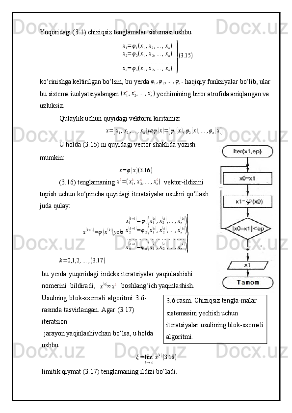 Yuqoridagi (3.1) chiziqsiz tenglamalar sistemasi ushbu
x
1 = φ
1 ( x
1 , x
2 , … , x
n )
x
2 = φ
2 ( x
1 , x
2 , … , x
n )
… … … … … … … … … …
x
n = φ
n ( x
1 , x
2 , … , x
n )} ( 3.15 )
ko‘rinishga keltirilgan bo‘lsin, bu yerda 	
φ1,φ2,…	,φn - haqiqiy funksiyalar bo‘lib, ular
bu sistema izolyatsiyalangan  ( x
1¿
, x
2¿
, … , x
n¿
)
 yechimining biror atrofida aniqlangan va 
uzluksiz. 
Qulaylik uchun quyidagi vektorni kiritamiz:	
x=(x1,x2,…	,xn)va	φ(x)=(φ1(x),φ2(x),…	,φn(x)).
U holda (3.15) ni quyidagi vector shaklida yozish
mumkin:	
x=φ(x)(3.16	)
(3.16) tenglamaning 	
x¿=(x1¿,x2¿,…	,xn¿)   vektor-ildizini
topish uchun ko‘pincha quyidagi iteratsiyalar usulini qo‘llash
juda qulay:	
x(k+1)=φ(x(k))yoki	
x1(k+1)=	φ1(x1(k),x2(k),…	,xn(k))	
x2(k+1)=φ2(x1(k),x2(k),…	,xn(k))	
…	…	…	…	…	…	…	…	…	…	
xn(k+1)=φn(x1(k),x2(k),…	,xn(k))}
k = 0,1,2 , … , ( 3.17 )
bu   y er d a   y uqoridagi   i n d e ks   i te r a t s i y alar   yaqi n l a s h ishi  
no m eri n i   b i l d ir a d i ;  
x	
( 0)
≈ x ¿
  b oshl a ng ‘ i c h  y aq in la s hi s h.  
Usulning   b l ok - sxe m ali   a l g ori t m i   3 . 6 -
ras m d a   t a svirla n g a n.   A g ar   (3.17)  
itera t si o n
  jara y on  y aqinlashiv c h a n b o ‘ lsa, u holda  
ushbu	
ξ=	limk→∞x(k)(3.18	)
l i m i tik  q i y m at  (3 .17) ten g la m aning   il di z i  bo ‘la d i. 3 . 6 -ras m .  Chiziqsiz  ten g l a- m alar 
si s te m as i ni  y echi s h u c hun  
i ter a t si y alar   usulining blok-sxe m ali
a lg ori t m i . 