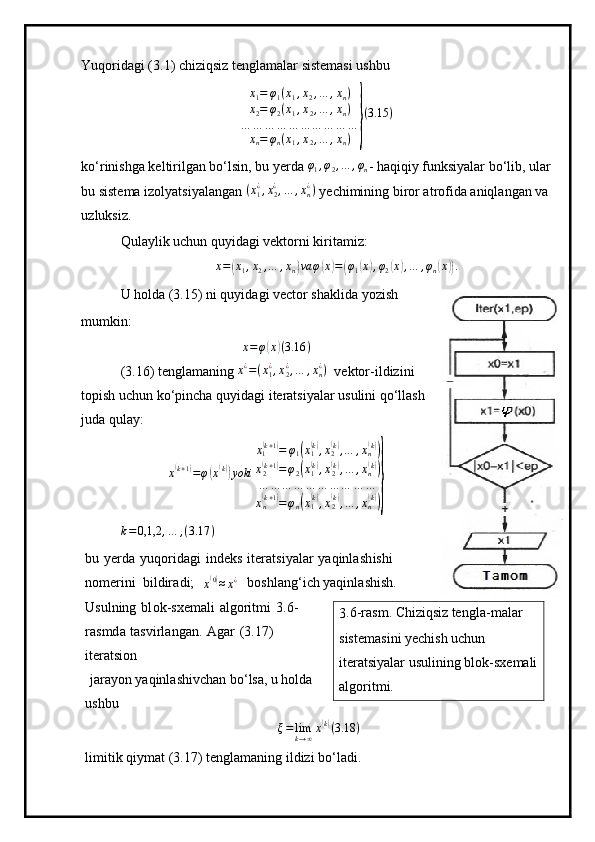 Yuqoridagi (3.1) chiziqsiz tenglamalar sistemasi ushbu
x
1 = φ
1 ( x
1 , x
2 , … , x
n )
x
2 = φ
2 ( x
1 , x
2 , … , x
n )
… … … … … … … … … …
x
n = φ
n ( x
1 , x
2 , … , x
n )} ( 3.15 )
ko‘rinishga keltirilgan bo‘lsin, bu yerda 	
φ1,φ2,…	,φn - haqiqiy funksiyalar bo‘lib, ular
bu sistema izolyatsiyalangan  ( x
1¿
, x
2¿
, … , x
n¿
)
 yechimining biror atrofida aniqlangan va 
uzluksiz. 
Qulaylik uchun quyidagi vektorni kiritamiz:	
x=(x1,x2,…	,xn)va	φ(x)=(φ1(x),φ2(x),…	,φn(x)).
U holda (3.15) ni quyidagi vector shaklida yozish
mumkin:	
x=φ(x)(3.16	)
(3.16) tenglamaning 	
x¿=(x1¿,x2¿,…	,xn¿)   vektor-ildizini
topish uchun ko‘pincha quyidagi iteratsiyalar usulini qo‘llash
juda qulay:	
x(k+1)=φ(x(k))yoki	
x1(k+1)=	φ1(x1(k),x2(k),…	,xn(k))	
x2(k+1)=φ2(x1(k),x2(k),…	,xn(k))	
…	…	…	…	…	…	…	…	…	…	
xn(k+1)=φn(x1(k),x2(k),…	,xn(k))}
k = 0,1,2 , … , ( 3.17 )
bu   y er d a   y uqoridagi   i n d e ks   i te r a t s i y alar   yaqi n l a s h ishi  
no m eri n i   b i l d ir a d i ;  
x	
( 0)
≈ x ¿
  b oshl a ng ‘ i c h  y aq in la s hi s h.  
Usulning   b l ok - sxe m ali   a l g ori t m i   3 . 6 -
ras m d a   t a svirla n g a n.   A g ar   (3.17)  
itera t si o n
  jara y on  y aqinlashiv c h a n b o ‘ lsa, u holda  
ushbu	
ξ=	limk→∞x(k)(3.18	)
l i m i tik  q i y m at  (3 .17) ten g la m aning   il di z i  bo ‘la d i. 3 . 6 -ras m .  Chiziqsiz  ten g l a- m alar 
si s te m as i ni  y echi s h u c hun  
i ter a t si y alar   usulining blok-sxe m ali
a lg ori t m i .