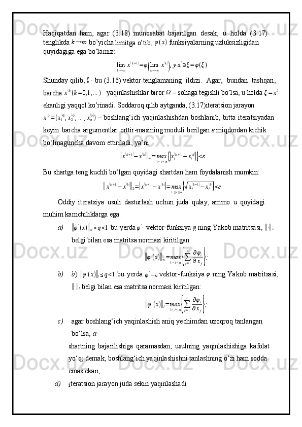 Haqiq a t d an   h a m ,   agar   ( 3 . 18)   m uno s abat   b a j arilg a n   d esak,   u   holda   ( 3 . 17)  
te ng likda k→	∞  bo’yicha 
limitga o’tib,	  φ ( x )
 funksiyalarning uzluksizligidan 
quyidagiga ega bo’lamiz:
lim
k → ∞ x	
( k + 1	)
= φ	
( lim
k → ∞ x	
( k)
)
, y a '
∋ ξ = φ ( ξ )
S h u n d ay   q ilib, 	
ξ -   bu   (3 .16)   v e ktor   tengla m a ni n g   ildizi.   A g ar,   bund a n   t a shqa r i,  
b a rc ha 	
x(k)(k=0,1	,…	)   yaqinlashishlar biror  Ω
 – sohaga tegishli bo’lsa, u holda  ξ = x ¿
 
ekanligi yaqqol ko’rinadi. Soddaroq qilib aytganda, (3.17)iteratsion jarayon	
x(0)=(x1(0),x2(0),…	,xn(0))
 – boshlan g ‘ ich   y aqinl as hishdan   b o sh l an i b ,   b i tta   it e ra t si y ad a n  
k e y in   barcha   argu m entlar   ort t i r - m as i ning   m oduli   be ri lg a n   ε   m iqdordan   ki c hik 
b o ‘l m a gun c ha   d a v o m   ettir i l a di,  y a ’ ni	
‖x(k+1)−	x(k)‖∞=	max1≤i≤n{|xi(k+1)−	xi(k)|}<ε
Bu   s ha r tga t e n g ku c hli  bo ‘ l g a n   q u y i d ag i s h artdan   ham   fo y d ala n ish   m u m kin:	
‖x(k+1)−	x(k)‖2=|x(k+1)−	x(k)|=	max1≤i≤n{√xi(k+1)−	xi(k)}<ε
O d diy   iter at si y a   usuli   d a st urla s h   u c hun   j uda   q u la y ,   a m m o   u   qu y id ag i  
m u hi m ka m c hi likla r ga  e g a :
a)	
‖ φ '
( x )	‖
∞ ≤ q < 1	 
bu   y erda  	φ' -  v ek to r -funksi y a  φ
  ni n g   Y a k o b   m atr i ts a s i , 	‖∙‖∞  
belgi bilan esa matritsa normasi kiritilgan:	
‖
φ '
( x )	‖
∞ = max
1 ≤ i ≤ n	{ ∑
j = 1n
∂ φ
i
∂ x
j	} ;
b) b )  	
‖ φ '
( x )	‖
l ≤ q < 1
  bu   y erda  
φ '
− ¿   v e kto r - fu nksi y a  	φ   n i n g   Yakob   m atrits a si,	
‖
∙‖
l  belgi bilan esa matritsa normasi kiritilgan:	
‖φ'(x)‖l=	max1≤i≤n{∑j=1
n	∂φi	
∂xj};
c) a g ar   b oshl a ng‘ich   y aq i nlashish   an iq   y echi m dan   u z oqroq   tanla n g a n  
b o ‘ lsa,   a -
sh a rtni n g   baja r i l i sh ig a   q ara m asd a n,   usul n ing   y aqinlashish i ga   ka f ol a t  
y o ‘q; de m ak, boshla ng ‘i c h   y aq i nla s hi s hni  t a n l as hn i ng   o ‘ zi ham   s o dd a  
e m as   ek a n;
d)
i ter a t sion   j ara y on   j u d a s e kin   y aqinl as h a di. 