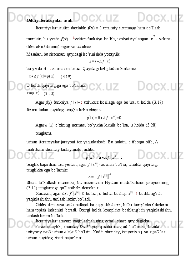Od di y   it e ra ts iya l ar  u s u li
Iter a tsi y alar   u sul i ni   dastl ab k i   f ( x )   =   0   u m u m i y   si ste m aga   h am   q o ‘ l l a sh  
m u m kin , bu   y erda   f ( x )   − ¿
v e ktor-fun k si y a   b o ‘l i b ,   i zol y a t si y a la n gan  x* -   ve k to r -
ildiz   a trofi d a ani q l a n g a n   va  u z l uk si z.
Mas a l a n,  b u   s iste m a n i   qu y idagi   k o ‘ r i ni s hda  y oz a y l i k : 	
x=	x+Λ	f(x)
bu   y erda   Λ − ¿
  x os m as   m atr i tsa.   Qu y id ag i bel g ila sh ni   k i r i ta m i z:	
x+Λ	f(x)=φ(x)
      ( 3 . 1 9)
U h o lda   qu y idagiga  e ga  bo ‘ la m i z:
x = φ ( x )
    ( 3 .20)
A g ar   f ( x )   fun k si y a  f '	
(
x	) − ¿
  uzluksiz   h osil a ga   e g a   b o ‘lsa,   u   h o l d a   ( 3 .19)  
for m u-ladan   q u y i d a g i t en gl i k   ke l ib   c hiq ad i:
φ '	
(
x	) = E + Λ f '	(
x( 0))
= 0
A g ar  φ '
( x )
  o ‘zining   normasi   b o ‘ y icha   k ichik   b o ‘lsa,   u   holda   ( 3 .20)  
t e ng l a m a
u c hun   ite r a t si y alar   j a ra y oni   t ez   y aqinla s h a di.   B u   h ol a t n i   e ’ ti b o r ga   o li b ,   Λ  
m atritsani shun d ay   ta n la y m iz k i ,   ushbu
φ '	
(
x( 0))
= E + Λ f '	(
x( 0))
= 0
te n gl i k   b aja r i ls in.   Bu   y erdan,   agar  	
f'(x(0)) -  xos m as   b o ‘l sa,   u   h olda   qu y idagi  
t e n gli k k a ega   bo ‘ la m iz:
Λ = −
| f '	(
x( 0))| − 1
S h u n i   t a ’ ki d l a sh   m u m ink i ,   bu   m az m unan   N y ut o n   m odi f ika ts ion   jara y oni n ing 
( 3 .19)   tengla m aga  q o ‘ l l a n i li shi de m akdir.
Xususan,   a gar   det  	
f'(x(0))=0   bo ‘lsa,   u   h ol d a   boshqa  	x(0)−¿   bosh l a n g ‘ ich  
y aqi n la s hi s hni   ta n l a sh  l oz i m   b o ‘ la d i.
O d diy   it era t si y a   u s ul i   nafaq a t   haqiqiy   ildizla r n i ,   b a lk i   k o m pl e k s   il d izlar n i  
h a m topish   i m konini   ber a di.   O x i r g i   holda   ko m p l eks   boshla n g ‘ i c h   y aqinl a sh i shni
ta n l a sh l o z im   bo ‘ ladi.
Iter a tsi y alar  j ata y oni   y aqinlashi s hi n ing   y etar l i sha r ti   q u y i d a g i c h a.
Faraz   qi l a y l i k,   s h un d ay 	
D	⊂	Rn   y op i q   s o ha   m a v jud   b o ‘ l s in k i ,   bu nda  
ixti y or i y  x ∈ D
  u c h un  	
φ(x)∈D   bo ‘lsin.   X ud d i   shunda y ,   i x t i y oriy   x
1   va   x
2 ∈
D   l ar  
uc hu n   qu y idagi shart   bajar il sin: 