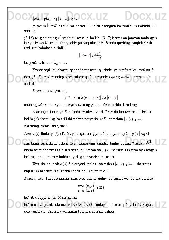 ‖φ(x1)−φ(x2)‖≤q‖x1−	x2‖,q<1 
bu   yerda 	
‖ ∙‖ − R n
 
d ag i   b i r o r   n or m a.   U   ho lda   osongina   k o ‘rsati s h   m u m ki n ki,   D  
sohada
( 3 .16)   tengla m aning   x *  
y echi m i   m avjud   b o ‘l i b,   (3.17)   itera ts ion   jara y on   t a nla n g a n
i x t i y oriy  x
0 ∈ D
  u chun   shu   y ech i m g a   y aqinl a shadi.   Bunda   qu y i da gi   y aq i nlashish  
te z l i gini baholash o’rinli:	
‖
x m
− x ¿	‖
≤ c q m
1 − q ,
bu yerda c-biror o’zgarmas.
Y u qorid ag i   ( * )   shartni   qano at la n tiruv c h i  	
  fu n k si y a   si qiluv c h an   a k slan i sh  
d e b, ( 3 .18)   tengla m aning   y ech i m i esa  	
  funk si y an in g  qo‘zg‘a l m a s   n u q t asi   d e b 
a t a la d i.
S h u n i   ta ’ k idla y m i zk i ,	
‖xm+1−	x¿‖=‖φ(xm)−φ(x¿)‖≤q‖xm−	x¿‖
shuning   uchun,   odd i y   ite r a t si y a us u lini n g   yaqi n l a shish   t ar ti bi   1   g a t e n g .
A g ar  	
 ( x )   fun k si y a   D   s o h ada   uz l uk s iz   va   differen s ia l l a n uvchan   b o ‘lsa,   u  
holda ( * )   sha rt ning   b a j a r i li shi   u c hun   i x ti y or i y   x ∈
D   l ar   u c hun 	
‖ φ '
( x )	‖ ≤ q < 1
 
sh a r t n ing   b a j arilis h i  y etarl i .
I z o h . 	
 ( x )  f unksi y a  f ( x )  funksi y a o r qali b i r   q i y m at l i  a ni q l a n m a y d i . 	‖ φ '
( x )	‖ ≤ q < 1
 
shar t ni n g   ba j ar i lis h i   u c hun  	
 ( x )   f un k si y ani   q a nday   t an l a s h   l o zi m ?   A g ar   x ( 0)  
nuqta atrofida uzluksiz differensiallanuvchan va  f '
( x )
 matritsa funksiya aynimagan
bo ‘ lsa, unda u m u m i y  h o l da  q u y i d a gicha  y o zi s h   m u m kin:
Xususiy   hollarda  φ ( x )
 fu n ks i y a n i   tanl as h   v a   u shbu 	
‖ φ '
( x )	‖ ≤ q < 1
  s har tn ing  
b a j arilis h ini t ek shi r ish   a n c ha sodda   bo ‘lishi   m u m k i n.
Xususiy   h o l .   H i so b l a shla r ni   a m al i y ot   uchun   qulay   b o ‘lgan   n =2   b o ‘ l g a n   h o l da	
x=φ1(x,y)	
y=φ2(x,y)}(3.21	)
ko ‘r i b  c hiqa y lik. ( 3 .15)  s iste m a n i
ko ‘r i ni s hda   y oz i b   o l a m iz.  φ
1	
( x , y	) , φ
2 ( x , y )
  funki y alar   i tera s i y al o vc h i funksiyalar 
d e b  y ur i t i l a d i .  T a q r ibiy   y ech i m n i   topish   a l g o ri t m i u s hbu 