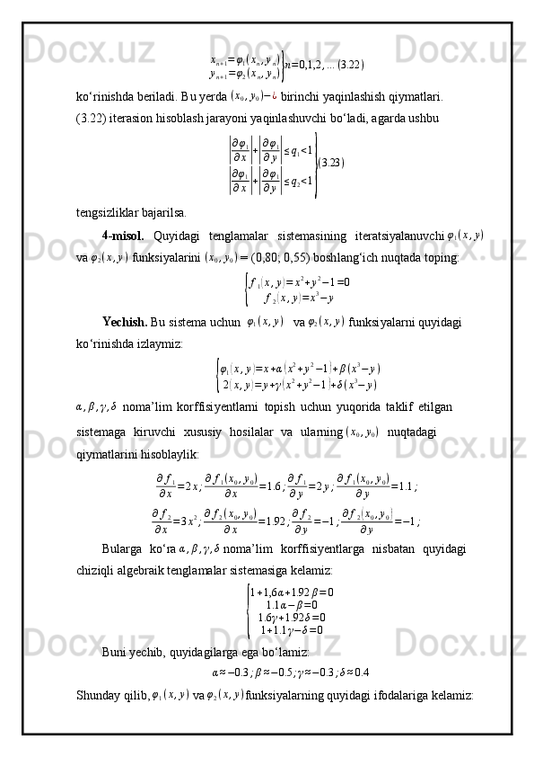 xn+1=	φ1(xn,yn)	
yn+1=φ2(xn,yn)}n=	0,1,2	,…	(3.22	)ko ‘r i ni s hda be r i la d i.   Bu   y erda  ( x
0 , y
0 ) − ¿
 bir i n c hi  y aq in l a shish   q i y m at l a r i.
(3.22)  i t e r a si on   hi s obla s h   j ara y oni  y aqinl as huvchi   b o ‘ la d i, a g ar d a ushbu	
|
∂φ1	
∂x|+|
∂φ1	
∂y|≤q1<1	
|
∂φ1	
∂x|+|
∂φ1	
∂y|≤q2<1}
(3.23	)
te n gsiz l i k lar   baja r i l s a .
4
- m i so l .   Q u y id ag i   t e ng la m alar   siste m a sini n g   ite r a t si y al a nuv c hi  φ
1 ( x , y )
 
v a  φ
2 ( x , y )
 f un k si y alar i ni  ( x
0 , y
0 )
  =   ( 0 , 80; 0 , 55) bosh l a n g ‘ ich   nu q t a da   topi n g:	
{
f
1	
( x , y	) = x 2
+ y 2
− 1 = 0
f
2
( x , y	) = x 3
− y
Y
echish.   Bu   si s te m a   uchun     φ
1 ( x , y )
  v a 	
φ2(x,y)  f u n k si y ala r n i   qu y idagi  
k o ‘ rini s hda iz l a y m iz:	
{
φ
1	
( x , y	) = x + α	( x 2
+ y 2
− 1	) + β ( x 3
− y )
2	
( x , y	) = y + γ	( x 2
+ y 2
− 1	) + δ ( x 3
− y )	
α,β,γ,δ 
no m a ’ l i m   ko rffisi y e ntla r ni   topish   u c h un   y uqo r ida   t a kl if   e ti lgan
siste m aga   k iruvc h i   x ususiy   ho si l a lar   v a   ul a r ni n g 	
(x0,y0)   n uq t a d a g i  
qiy m at l arini hisoblaylik:	
∂	f1	
∂x	=2x;∂	f1(x0,y0)	
∂x	=1.6	;∂	f1	
∂y=2y;∂	f1(x0,y0)	
∂y	=1.1	;
∂ f
2
∂ x = 3 x 2
; ∂ f
2 ( x
0 , y
0 )
∂ x = 1.92 ; ∂ f
2
∂ y = − 1 ; ∂ f
2	
( x
0 , y
0	)
∂ y = − 1 ;
B u lar g a   ko ‘ ra  α , β , γ , δ
  n o m a ’ l i m   ko rffisi y entlarga   nisb a tan   qu y idagi 
chiz iq li   a lgeb r a i k t en g l a m alar  s i s t e m asiga   ke l a m i z:	
{
1 + 1,6 α + 1.92 β = 0
1.1 α − β = 0
1.6 γ + 1.92 δ = 0
1 + 1.1 γ − δ = 0
Buni  y echib,  q u y ida g ilarga  e ga   b o ‘ la m i z:
α ≈ − 0.3 ; β ≈ − 0.5 ; γ ≈ − 0.3 ; δ ≈ 0.4
S h u n d ay   qil i b, 	
φ1(x,y)  va 	φ2(x,y) f u n k s i y alar n i n g   qu y id a gi   i f o da la r iga   k e la m iz: 