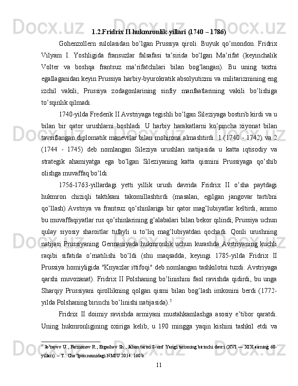 1.2.Fridrix II hukmronlik yillari (1740 – 1786)
Gohenzollern   sulolasidan   bo’lgan   Prussiya   qiroli.   Buyuk   qo’mondon.   Fridrix
Vilyam   I.   Yoshligida   fransuzlar   falsafasi   ta sirida   bo’lgan   Ma’rifat   (keyinchalikʼ
Volter   va   boshqa   frantsuz   ma’rifatchilari   bilan   bog’langan).   Bu   uning   taxtni
egallaganidan keyin Prussiya harbiy-byurokratik absolyutizmi va militarizmining eng
izchil   vakili,   Prussiya   zodagonlarining   sinfiy   manfaatlarining   vakili   bo’lishiga
to’sqinlik qilmadi.
1740-yilda Frederik II Avstriyaga tegishli bo’lgan Sileziyaga bostirib kirdi va u
bilan   bir   qator   urushlarni   boshladi.   U   harbiy   harakatlarni   ko’pincha   xiyonat   bilan
tavsiflangan diplomatik manevrlar  bilan mohirona almashtirdi. 1 (1740 - 1742) va 2
(1744   -   1745)   deb   nomlangan   Sileziya   urushlari   natijasida   u   katta   iqtisodiy   va
strategik   ahamiyatga   ega   bo’lgan   Sileziyaning   katta   qismini   Prussiyaga   qo’shib
olishga muvaffaq bo’ldi. 
1756-1763-yillardagi   yetti   yillik   urush   davrida   Fridrix   II   o’sha   paytdagi
hukmron   chiziqli   taktikani   takomillashtirdi   (masalan,   egilgan   jangovar   tartibni
qo’llash)   Avstriya   va   frantsuz   qo’shinlariga   bir   qator   mag’lubiyatlar   keltirdi,   ammo
bu muvaffaqiyatlar rus qo’shinlarining g’alabalari bilan bekor qilindi; Prussiya uchun
qulay   siyosiy   sharoitlar   tufayli   u   to’liq   mag’lubiyatdan   qochadi.   Qonli   urushning
natijasi   Prussiyaning   Germaniyada   hukmronlik   uchun   kurashda   Avstriyaning   kuchli
raqibi   sifatida   o’rnatilishi   bo’ldi   (shu   maqsadda,   keyingi   1785-yilda   Fridrix   II
Prussiya homiyligida "Knyazlar ittifoqi" deb nomlangan tashkilotni tuzdi. Avstriyaga
qarshi   muvozanat).   Fridrix   II   Polshaning   bo’linishini   faol   ravishda   qidirdi,   bu   unga
Sharqiy   Prussiyani   qirollikning   qolgan   qismi   bilan   bog’lash   imkonini   berdi   (1772-
yilda Polshaning birinchi bo’linishi natijasida). 5
Fridrix   II   doimiy   ravishda   armiyani   mustahkamlashga   asosiy   e’tibor   qaratdi.
Uning   hukmronligining   oxiriga   kelib,   u   190   mingga   yaqin   kishini   tashkil   etdi   va
5
  Jo ‘ rayev   U .,   Farmonov   R .,   Ergashev   Sh .,   Jahon   tarixi   8- sinf   Yangi   tarixning   birinchi   davri   ( XVI   —   XIX   asrning   60-
yillari ). –  T .:  Cho ‘ lpon   nomidagi   NMIU  2014. 160  b .
11 