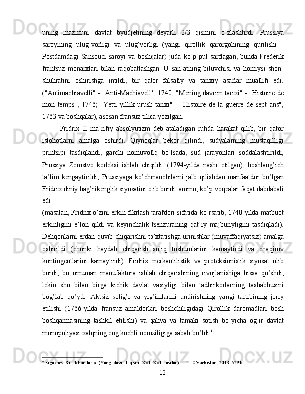 uning   mazmuni   davlat   byudjetining   deyarli   2/3   qismini   o’zlashtirdi.   Prussiya
saroyining   ulug’vorligi   va   ulug’vorligi   (yangi   qirollik   qarorgohining   qurilishi   -
Postdamdagi   Sansouci   saroyi   va   boshqalar)   juda   ko’p  pul   sarflagan,   bunda   Frederik
frantsuz   monarxlari   bilan   raqobatlashgan.   U   san’atning   biluvchisi   va   homiysi   shon-
shuhratini   oshirishga   intildi,   bir   qator   falsafiy   va   tarixiy   asarlar   muallifi   edi.
("Antimachiavelli" - "Anti-Machiavell", 1740; "Mening davrim tarixi" - "Histoire de
mon   temps",   1746;   "Yetti   yillik   urush   tarixi"   -   "Histoire   de   la   guerre   de   sept   ans",
1763 va boshqalar), asosan fransuz tilida yozilgan. 
Fridrix   II   ma’rifiy   absolyutizm   deb   ataladigan   ruhda   harakat   qilib,   bir   qator
islohotlarni   amalga   oshirdi.   Qiynoqlar   bekor   qilindi,   sudyalarning   mustaqilligi
printsipi   tasdiqlandi,   garchi   nomuvofiq   bo’lsada,   sud   jarayonlari   soddalashtirildi,
Prussiya   Zemstvo   kodeksi   ishlab   chiqildi.   (1794-yilda   nashr   etilgan),   boshlang’ich
ta’lim   kengaytirildi;   Prussiyaga   ko’chmanchilarni   jalb   qilishdan   manfaatdor   bo’lgan
Fridrix diniy bag’rikenglik siyosatini olib bordi. ammo, ko’p voqealar faqat dabdabali
edi
(masalan, Fridrix o’zini erkin fikrlash tarafdori sifatida ko’rsatib, 1740-yilda matbuot
erkinligini   e’lon   qildi   va   keyinchalik   tsenzuraning   qat’iy   majburiyligini   tasdiqladi).
Dehqonlarni erdan quvib chiqarishni to’xtatishga urinishlar (muvaffaqiyatsiz) amalga
oshirildi   (chunki   haydab   chiqarish   soliq   tushumlarini   kamaytirdi   va   chaqiruv
kontingentlarini   kamaytirdi).   Fridrix   merkantilistik   va   proteksionistik   siyosat   olib
bordi,   bu   umuman   manufaktura   ishlab   chiqarishining   rivojlanishiga   hissa   qo’shdi,
lekin   shu   bilan   birga   kichik   davlat   vasiyligi   bilan   tadbirkorlarning   tashabbusini
bog’lab   qo’ydi.   Aktsiz   solig’i   va   yig’imlarini   undirishning   yangi   tartibining   joriy
etilishi   (1766-yilda   fransuz   amaldorlari   boshchiligidagi   Qirollik   daromadlari   bosh
boshqarmasining   tashkil   etilishi)   va   qahva   va   tamaki   sotish   bo’yicha   og’ir   davlat
monopoliyasi xalqning eng kuchli noroziligiga sabab bo’ldi. 6
6
  Ergashev . Sh .,   Jahon   tarixi  ( Yangi   davr . 1- qism .  XVI – XVIII   asrlar ). –  T .:  O ‘ zbekiston , 2013. 529  b .
12 
