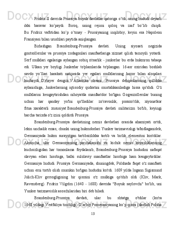 Fridrix II davrida Prussiya buyuk davlatlar qatoriga o’tdi, uning hududi deyarli
ikki   baravar   ko’paydi.   Biroq,   uning   rejimi   qoloq   va   zaif   bo’lib   chiqdi.
Bu   Fridrix   vafotidan   ko’p   o’tmay   -   Prussiyaning   inqilobiy,   keyin   esa   Napoleon
Fransiyasi bilan urushlari paytida aniqlangan.
Birlashgan   Brandenburg-Prussiya   davlati.   Uning   siyosati   negizida
gontsollernlar   va   prussiya   zodagonlari   manfaatlariga   xizmat   qilish   tamoyili   yotardi.
Serf   mulklari   egalariga   aylangan   sobiq   ritsarlik   -   junkerlar   bu   erda   hukmron   tabaqa
edi.   Ulkan   yer   boyligi   Junkerlar   to'plamlarida   to'plangan.   16-asr   oxiridan   boshlab
savdo   yo’llari   harakati   natijasida   yer   egalari   mulklarining   bozor   bilan   aloqalari
kuchaydi.   O’rtayer   dengizi   V   Atlantika   okeani ,   Prussiya   dehqonlarining   qullikka
aylanishiga,   Junkerlarning   iqtisodiy   qudratini   mustahkamlashga   hissa   qo'shdi.   O'z
mulklarini   kengaytirishdan   nihoyatda   manfaatdor   bo'lgan   Gogenzollernlar   buning
uchun   har   qanday   yo'lni   qo'lladilar:   zo'ravonlik,   poraxo'rlik,   xiyonatkor
fitna.   xarakterli   xususiyat   Brandenburg-Prussiya   davlati   militarizm   bo'lib,   keyingi
barcha tarixda o'z izini qoldirdi Prussiya.
Brandenburg-Prussiya   davlatining   nemis   davlatlari   orasida   ahamiyati   ortdi,
lekin unchalik emas, chunki uning hukmdorlari Yunker tarixnavisligi ta'kidlaganidek,
Germaniyada   hukm   surayotgan   tartibsizlikka   tartib   va   birlik   elementini   kiritdilar.
Aksincha,   ular   Germaniyaning   parchalanishi   va   kichik   nemis   knyazliklarining
kuchsizligidan   har   tomonlama   foydalanib,   Brandenburg-Prussiya   hududini   nafaqat
slavyan   erlari   hisobiga,   balki   sulolaviy   manfaatlar   hisobiga   ham   kengaytirdilar.
Germaniya   hududi.   Prussiya   Germaniyada,   shuningdek,   Polshada   faqat   o'z   manfaati
uchun erni tortib olish mumkin bo'lgan hududni ko'rdi. 1609 yilda Iogann Sigismund
Jülich-Kliv   gersogligining   bir   qismini   o'z   mulkiga   qo'shib   oldi   (Kliv,   Mark,
Ravensberg).   Fridrix   Vilgelm   (1640   -   1688)   davrida   "Buyuk   saylovchi"   bo'lib,   uni
Yunker tarixnavislik asoschilaridan biri deb biladi.
Brandenburg-Prussiya   davlati,   ular   bu   shtatga   o'tdilar   (ko'ra
1648 yildagi Vestfaliya tinchligi) G’arbiy Pomeraniyaning ko’p qismi (dastlab Polsha
13 