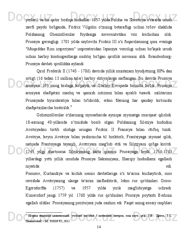 yerlari) va bir qator boshqa hududlar. 1657 yilda Polsha va Shvetsiya o'rtasida urush
xavfi   paydo   bo'lganda,   Fridrix   Vilgelm   o'zining   betarafligi   uchun   to'lov   shaklida
Polshaning   Ghenzollernlar   foydasiga   suverenitetdan   voz   kechishini   oldi.
Prussiya   gersogligi.   1701   yilda   saylovchi   Fridrix   III   o'z   fuqarolarining   qoni   evaziga
"Muqaddas   Rim   imperiyasi"   imperatoridan   Ispaniya   vorisligi   uchun   bo'lajak   urush
uchun   harbiy   kontingentlarga   muhtoj   bo'lgan   qirollik   unvonini   oldi.   Brandenburg-
Prussiya davlati qirollikka aylandi
Qirol Frederik II (1740 - 1786) davrida yillik muntazam byudjetning 80% dan
ortig'i (16 tadan 13 million taler) harbiy ehtiyojlarga sarflangan. Bu davrda Prussiya
armiyasi   195   ming   kishiga   ko'paydi   va   G'arbiy   Evropada   birinchi   bo'ldi.   Prussiya
armiyasi   shafqatsiz   mashq   va   qamish   intizomi   bilan   ajralib   turardi.   militarizm
Prussiyada   byurokratiya   bilan   to'ldirildi;   erkin   fikrning   har   qanday   ko'rinishi
shafqatsizlarcha bostirildi. 7
Gohenzollernlar   o'zlarining   siyosatlarida   ayniqsa   xiyonatga   murojaat   qilishdi.
18-asrning   40-yillarida   o’tmishda   bosib   olgan   Polshaning   Sileziya   hududini
Avstriyadan   tortib   olishga   uringan   Fridrix   II   Fransiya   bilan   ittifoq   tuzdi.
Avstriya,   keyin   Avstriya   bilan   yashirincha   til   biriktirib,   Frantsiyaga   xiyonat   qildi,
natijada   Frantsiyaga   tayanib,   Avstriyani   mag'lub   etdi   va   Sileziyani   qo'lga   kiritdi.
1745   yilgi   shartnoma   Sileziyaning   katta   qismini   Prussiyaga   berdi.   1756-1763
yillardagi   yetti   yillik   urushda   Prussiya   Saksoniyani,   Sharqiy   hududlarni   egallash
niyatida   edi.
Pomorie,   Kurlandiya   va   kichik   nemis   davlatlariga   o'z   ta'sirini   kuchaytirdi,   mos
ravishda   Avstriyaning   ularga   ta'sirini   zaiflashtirdi,   lekin   rus   qo'shinlari   Gross-
Egersdorfda   (1757)   va   1957   yilda   yirik   mag'lubiyatga   uchradi.
Kunersdorf   jangi   1759   yil.   1760   yilda   rus   qo'shinlari   Prussiya   poytaxti   Berlinni
egallab oldilar. Prussiyaning pozitsiyasi juda muhim edi. Faqat uning asosiy raqiblari
7
  Истрия   мировых   цивилизаций:   учебное   пособие   /   коллектив   авторов;   под   науч.   ред.   Г.В.     Драча,   Т.С.
Паниотовой. – М.: КНОРУС, 2012.
14 