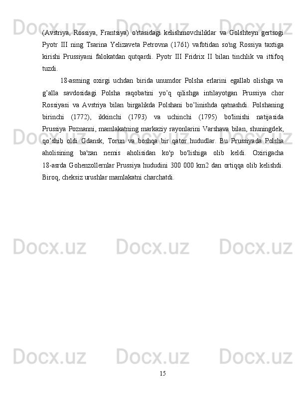 (Avstriya,   Rossiya,   Frantsiya)   o'rtasidagi   kelishmovchiliklar   va   Golshteyn   gertsogi
Pyotr   III   ning   Tsarina   Yelizaveta   Petrovna   (1761)   vafotidan   so'ng   Rossiya   taxtiga
kirishi   Prussiyani   falokatdan   qutqardi.   Pyotr   III   Fridrix   II   bilan   tinchlik   va   ittifoq
tuzdi.
18-asrning   oxirgi   uchdan   birida   unumdor   Polsha   erlarini   egallab   olishga   va
g’alla   savdosidagi   Polsha   raqobatini   yo’q   qilishga   intilayotgan   Prussiya   chor
Rossiyasi   va   Avstriya   bilan   birgalikda   Polshani   bo’linishda   qatnashdi.   Polshaning
birinchi   (1772),   ikkinchi   (1793)   va   uchinchi   (1795)   bo'linishi   natijasida
Prussiya   Poznanni,  mamlakatning   markaziy  rayonlarini   Varshava   bilan,   shuningdek,
qo’shib   oldi   Gdansk,   Torun   va   boshqa   bir   qator   hududlar.   Bu   Prussiyada   Polsha
aholisining   ba'zan   nemis   aholisidan   ko'p   bo'lishiga   olib   keldi.   Oxirigacha
18-asrda   Gohenzollernlar   Prussiya   hududini   300   000   km2   dan   ortiqqa   olib   kelishdi.
Biroq, cheksiz urushlar mamlakatni charchatdi.
15 