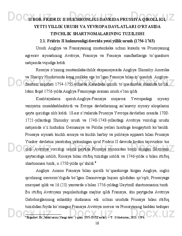 II BOB. FRIDRIX II HUKMRONLIGI DAVRIDA PRUSSIYA QIROLLIGI,
YETTI YILLIK URUSH VA YEVROPA DAVLATLARI O’RTASIDA
TINCHLIK SHARTNOMALARINING TUZILISHI 
2.1. Fridrix II hukmronligi davrida yetti yillik urush (1756-1763)
Urush   Angliya   va   Fransiyaning   mustamlaka   uchun   kurashi   va   Prussiyaning
agressiv   siyosatining   Avstriya,   Fransiya   va   Fransiya   manfaatlariga   to’qnashuvi
natijasida vujudga keldi.
Rossiya  o’zining mustamlakachilik ekspansiyasida  Angliya Shimoliy Amerika
va Sharqiy Hindistonda keng mulkka ega bo’lgan Fransiya bilan to’qnashdi. Angliya-
frantsuz raqobati 1754-1755-yillarda Kanadada qurolli to’qnashuvlar shaklida bo’ldi,
lekin faqat 1756-yilda Angliya Fransiyaga rasman urush e’lon qildi.
Koalitsiyalarni   qurish.Angliya-Fransiya   mojarosi   Yevropadagi   siyosiy
vaziyatni   murakkablashtirdi   va   Evropa   davlatlarining   an’anaviy   siyosiy   aloqalarini
qayta qurishga olib keldi. 18-asr o’rtalarida Prussiya Yevropa davlatlari orasida 1700-
1721-yillardagi   Shimoliy   urush   va   1740-1748-yillardagi   Avstriya   vorisligi   urushi
natijasida   o’z   hududini   Germaniya   va   Polsha   yerlari   hisobiga   kengaytirib   ko’tarildi.
Prussiya  siyosati  kuchli  armiya va kuchli  harbiy va politsiya apparati  bilan Prussiya
Yunker davlatini yaratishni yakunlagan qirol Fridrix II davrida keskin tajovuzkor tus
oldi.   Avstriya   vorisligi   urushi   paytida   Prussiya   tomonidan   bosib   olingan   Sileziyani
qaytarishga intilib, Rossiya  bilan ittifoq tuzishga  intildi va 1746-yilda u bilan ittifoq
shartnomasi tuzdi, u 1750-yilda qo’shildi. 8
Angliya.   Ammo   Fransiya   bilan   qurolli   to’qnashuvga   kirgan   Angliya,   ingliz
qirolining   merosxo’rligida   bo’lgan   Gannoverga   hujum   qilishdan   qo’rqib,   Prussiyaga
murojaat qildi va 16 (23) yanvarda u bilan 1756-yildagi Uaytxoll shartnomasini tuzdi.
Bu   ittifoq   Avstriyani   yaqinlashishga   majbur   qildi   Fransiya,   shu   paytgacha   Avstriya
Gabsburglarining   ashaddiy   dushmani   edi.   uchun   urushda   Prussiya   bilan   ittifoq
tuzishdan foyda ko’rmagan Fransiya Avstriya merosi va Prussiyaning haddan tashqari
8
  Ergashev. Sh .,  Jahon tarixi (Yangi davr. 1-qism. XVI–XVIII asrlar). – T.: O‘zbekiston, 2013.  529  b .
16 
