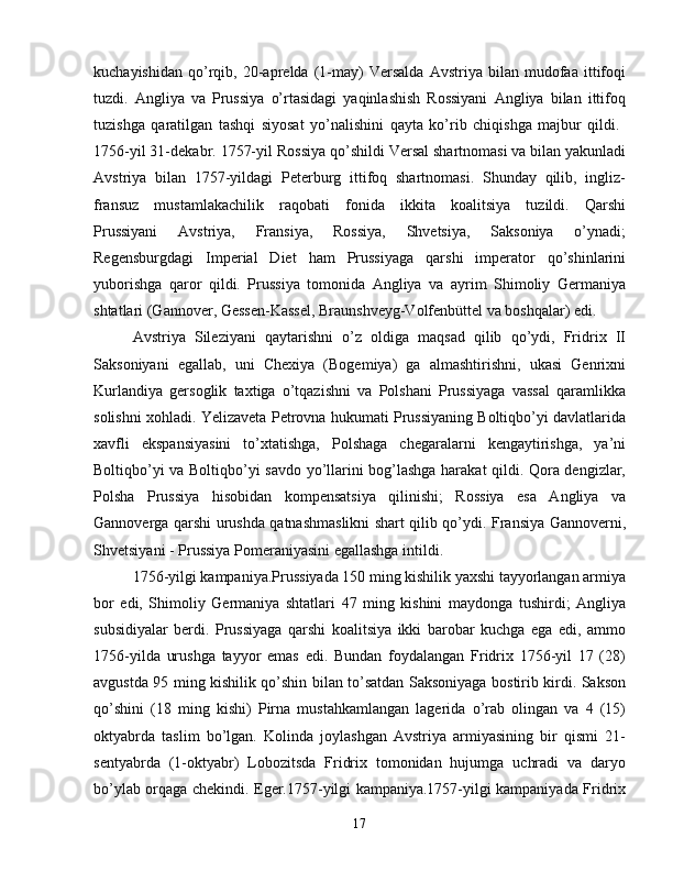 kuchayishidan   qo’rqib,   20-aprelda   (1-may)   Versalda   Avstriya   bilan   mudofaa   ittifoqi
tuzdi.   Angliya   va   Prussiya   o’rtasidagi   yaqinlashish   Rossiyani   Angliya   bilan   ittifoq
tuzishga   qaratilgan   tashqi   siyosat   yo’nalishini   qayta   ko’rib   chiqishga   majbur   qildi.  
1756-yil 31-dekabr. 1757-yil Rossiya qo’shildi   Versal shartnomasi   va bilan yakunladi
Avstriya   bilan   1757-yildagi   Peterburg   ittifoq   shartnomasi.   Shunday   qilib,   ingliz-
fransuz   mustamlakachilik   raqobati   fonida   ikkita   koalitsiya   tuzildi.   Qarshi
Prussiyani   Avstriya,   Fransiya,   Rossiya,   Shvetsiya,   Saksoniya   o’ynadi;
Regensburgdagi   Imperial   Diet   ham   Prussiyaga   qarshi   imperator   qo’shinlarini
yuborishga   qaror   qildi.   Prussiya   tomonida   Angliya   va   ayrim   Shimoliy   Germaniya
shtatlari (Gannover, Gessen-Kassel, Braunshveyg-Volfenbüttel va boshqalar) edi.
Avstriya   Sileziyani   qaytarishni   o’z   oldiga   maqsad   qilib   qo’ydi,   Fridrix   II
Saksoniyani   egallab,   uni   Chexiya   (Bogemiya)   ga   almashtirishni,   ukasi   Genrixni
Kurlandiya   gersoglik   taxtiga   o’tqazishni   va   Polshani   Prussiyaga   vassal   qaramlikka
solishni xohladi. Yelizaveta Petrovna hukumati Prussiyaning Boltiqbo’yi davlatlarida
xavfli   ekspansiyasini   to’xtatishga,   Polshaga   chegaralarni   kengaytirishga,   ya’ni
Boltiqbo’yi va Boltiqbo’yi savdo yo’llarini bog’lashga harakat qildi. Qora dengizlar,
Polsha   Prussiya   hisobidan   kompensatsiya   qilinishi;   Rossiya   esa   Angliya   va
Gannoverga qarshi urushda qatnashmaslikni shart qilib qo’ydi. Fransiya Gannoverni,
Shvetsiyani - Prussiya Pomeraniyasini egallashga intildi.
1756-yilgi kampaniya.Prussiyada 150 ming kishilik yaxshi tayyorlangan armiya
bor   edi,   Shimoliy   Germaniya   shtatlari   47   ming   kishini   maydonga   tushirdi;   Angliya
subsidiyalar   berdi.   Prussiyaga   qarshi   koalitsiya   ikki   barobar   kuchga   ega   edi,   ammo
1756-yilda   urushga   tayyor   emas   edi.   Bundan   foydalangan   Fridrix   1756-yil   17   (28)
avgustda 95 ming kishilik qo’shin bilan to’satdan Saksoniyaga bostirib kirdi. Sakson
qo’shini   (18   ming   kishi)   Pirna   mustahkamlangan   lagerida   o’rab   olingan   va   4   (15)
oktyabrda   taslim   bo’lgan.   Kolinda   joylashgan   Avstriya   armiyasining   bir   qismi   21-
sentyabrda   (1-oktyabr)   Lobozitsda   Fridrix   tomonidan   hujumga   uchradi   va   daryo
bo’ylab orqaga chekindi. Eger.1757-yilgi kampaniya.1757-yilgi kampaniyada Fridrix
17 