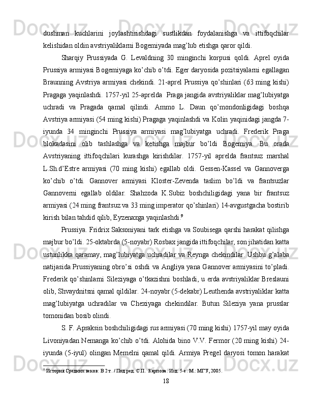 dushman   kuchlarini   joylashtirishdagi   sustlikdan   foydalanishga   va   ittifoqchilar
kelishidan oldin avstriyaliklarni Bogemiyada mag’lub etishga qaror qildi. 
Sharqiy   Prussiyada   G.   Levaldning   30   minginchi   korpusi   qoldi.   Aprel   oyida
Prussiya armiyasi Bogemiyaga ko’chib o’tdi. Eger daryosida pozitsiyalarni egallagan
Braunning Avstriya armiyasi chekindi. 21-aprel Prussiya qo’shinlari (63 ming kishi)
Pragaga yaqinlashdi. 1757-yil 25-aprelda   Praga jangida avstriyaliklar mag’lubiyatga
uchradi   va   Pragada   qamal   qilindi.   Ammo   L.   Daun   qo’mondonligidagi   boshqa
Avstriya armiyasi (54 ming kishi) Pragaga yaqinlashdi va Kolin yaqinidagi jangda 7-
iyunda   34   minginchi   Prussiya   armiyasi   mag’lubiyatga   uchradi.   Frederik   Praga
blokadasini   olib   tashlashga   va   ketishga   majbur   bo’ldi   Bogemiya.   Bu   orada
Avstriyaning   ittifoqchilari   kurashga   kirishdilar.   1757-yil   aprelda   frantsuz   marshal
L.Sh.d’Estre   armiyasi   (70   ming   kishi)   egallab   oldi.   Gessen-Kassel   va   Gannoverga
ko’chib   o’tdi.   Gannover   armiyasi   Kloster-Zevenda   taslim   bo’ldi   va   frantsuzlar
Gannoverni   egallab   oldilar.   Shahzoda   K.Subiz   boshchiligidagi   yana   bir   frantsuz
armiyasi (24 ming frantsuz va 33 ming imperator qo’shinlari) 14-avgustgacha bostirib
kirish bilan tahdid qilib, Eyzenaxga yaqinlashdi. 9
Prussiya. Fridrix Saksoniyani tark etishga va Soubisega qarshi harakat qilishga
majbur bo’ldi. 25-oktabrda (5-noyabr) Rosbax jangida ittifoqchilar, son jihatidan katta
ustunlikka qaramay, mag’lubiyatga uchradilar va Reynga chekindilar. Ushbu g’alaba
natijasida Prussiyaning obro’si oshdi  va Angliya yana Gannover armiyasini  to’pladi.
Frederik qo’shinlarni  Sileziyaga  o’tkazishni  boshladi,  u erda avstriyaliklar  Breslauni
olib, Shvaydnitsni qamal qildilar. 24-noyabr (5-dekabr) Leuthenda avstriyaliklar katta
mag’lubiyatga   uchradilar   va   Chexiyaga   chekindilar.   Butun   Sileziya   yana   prusslar
tomonidan bosib olindi.
S. F. Apraksin boshchiligidagi rus armiyasi (70 ming kishi) 1757-yil may oyida
Livoniyadan Nemanga ko’chib o’tdi. Alohida bino V.V. Fermor (20 ming kishi) 24-
iyunda  (5-iyul)   olingan   Memelni   qamal   qildi.   Armiya   Pregel   daryosi   tomon  harakat
9
  История Средних веков: В 2 т. / Под ред. С.П.  Карпова. Изд. 5-е. М.: МГУ, 2005.
18 