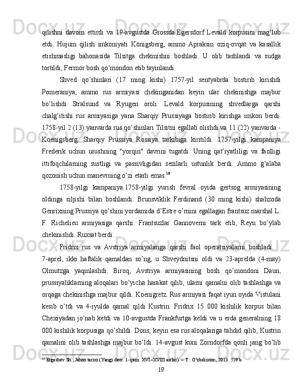 qilishni   davom   ettirdi   va   19-avgustda   Grossda.Egersdorf   Levald   korpusini   mag’lub
etdi.   Hujum   qilish   imkoniyati   Königsberg,   ammo   Apraksin   oziq-ovqat   va   kasallik
etishmasligi   bahonasida   Tilsitga   chekinishni   boshladi.   U   olib   tashlandi   va   sudga
tortildi, Fermor bosh qo’mondon etib tayinlandi.
Shved   qo’shinlari   (17   ming   kishi)   1757-yil   sentyabrda   bostirib   kirishdi
Pomeraniya,   ammo   rus   armiyasi   chekinganidan   keyin   ular   chekinishga   majbur
bo’lishdi   Stralsund   va   Ryugen   oroli.   Levald   korpusining   shvedlarga   qarshi
chalg’itishi   rus   armiyasiga   yana   Sharqiy   Prussiyaga   bostirib   kirishga   imkon   berdi.
1758-yil 2 (13) yanvarda rus qo’shinlari Tilsitni egallab olishdi va 11 (22) yanvarda -
Koenigsberg.   Sharqiy   Prussiya   Rossiya   tarkibiga   kiritildi.   1757-yilgi   kampaniya
Frederik   uchun   urushning   "yorqin"   davrini   tugatdi.   Uning   qat’iyatliligi   va   faolligi
ittifoqchilarning   sustligi   va   passivligidan   sezilarli   ustunlik   berdi.   Ammo   g’alaba
qozonish uchun manevrning o’zi etarli emas. 10
1758-yilgi   kampaniya.1758-yilgi   yurish   fevral   oyida   gertsog   armiyasining
oldinga   siljishi   bilan   boshlandi.   Brunsviklik   Ferdinand   (30   ming   kishi)   shahzoda
Genrixning Prussiya qo’shini yordamida d’Estre o’rnini egallagan frantsuz marshal L.
F.   Richelieu   armiyasiga   qarshi.   Frantsuzlar   Gannoverni   tark   etib,   Reyn   bo’ylab
chekinishdi. Ruxsat berdi.
Fridrix   rus   va   Avstriya   armiyalariga   qarshi   faol   operatsiyalarni   boshladi.    
7-aprel,   ikki   haftalik   qamaldan   so’ng,   u   Shveydnitsni   oldi   va   23-aprelda   (4-may)
Olmutzga   yaqinlashdi.   Biroq,   Avstriya   armiyasining   bosh   qo’mondoni   Daun,
prussiyaliklarning aloqalari  bo’yicha harakat  qilib, ularni  qamalni olib tashlashga  va
orqaga chekinishga majbur qildi. Koenigretz. Rus armiyasi faqat iyun oyida Vistulani
kesib   o’tdi   va   4-iyulda   qamal   qildi   Kustrin.   Fridrix   15   000   kishilik   korpus   bilan
Chexiyadan jo’nab ketdi  va 10-avgustda Frankfurtga keldi va u erda generalning 18
000 kishilik korpusiga qo’shildi. Dons, keyin esa rus aloqalariga tahdid qilib, Kustrin
qamalini olib tashlashga majbur  bo’ldi. 14-avgust  kuni  Zorndorfda qonli  jang bo’lib
10
  Ergashev. Sh .,  Jahon tarixi (Yangi davr. 1-qism. XVI–XVIII asrlar). – T.: O‘zbekiston, 2013.  529  b .
19 
