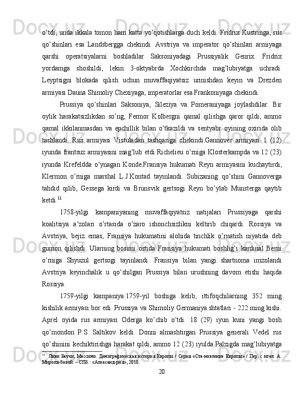 o’tdi, unda ikkala tomon ham katta yo’qotishlarga duch keldi. Fridrix Kustringa, rus
qo’shinlari   esa   Landsbergga   chekindi.   Avstriya   va   imperator   qo’shinlari   armiyaga
qarshi   operatsiyalarni   boshladilar   Saksoniyadagi   Prussiyalik   Genrix.   Fridrix
yordamga   shoshildi,   lekin   3-oktyabrda   Xochkirchda   mag’lubiyatga   uchradi.
Leyptsigni   blokada   qilish   uchun   muvaffaqiyatsiz   urinishdan   keyin   va   Drezden
armiyasi Dauna Shimoliy Chexiyaga, imperatorlar esa Frankoniyaga chekindi.
Prussiya   qo’shinlari   Saksoniya,   Sileziya   va   Pomeraniyaga   joylashdilar.   Bir
oylik   harakatsizlikdan   so’ng,   Fermor   Kolbergni   qamal   qilishga   qaror   qildi,   ammo
qamal   ikkilanmasdan   va   epchillik   bilan   o’tkazildi   va   sentyabr   oyining   oxirida   olib
tashlandi.   Rus   armiyasi   Vistuladan   tashqariga   chekindi.Gannover   armiyasi   1   (12)
iyunda frantsuz armiyasini mag’lub etdi Richelieu o’rniga Klosterkampda va 12 (23)
iyunda   Krefeldda   o’ynagan   Konde.Fransiya   hukumati   Reyn   armiyasini   kuchaytirdi,
Klermon   o’rniga   marshal   L.J.Kontad   tayinlandi.   Subizaning   qo’shini   Gannoverga
tahdid   qilib,   Gessega   kirdi   va   Brunsvik   gertsogi   Reyn   bo’ylab   Munsterga   qaytib
ketdi. 11
1758-yilgi   kampaniyaning   muvaffaqiyatsiz   natijalari   Prussiyaga   qarshi
koalitsiya   a’zolari   o’rtasida   o’zaro   ishonchsizlikni   keltirib   chiqardi.   Rossiya   va
Avstriya,   bejiz   emas,   Fransiya   hukumatini   alohida   tinchlik   o’rnatish   niyatida   deb
gumon   qilishdi.   Ularning   bosimi   ostida   Fransiya   hukumati   boshlig’i   kardinal   Berni
o’rniga   Shyuzul   gertsogi   tayinlandi.   Fransiya   bilan   yangi   shartnoma   imzolandi
Avstriya   keyinchalik   u   qo’shilgan   Prussiya   bilan   urushning   davom   etishi   haqida
Rossiya.
1759-yilgi   kampaniya.1759-yil   boshiga   kelib,   ittifoqchilarning   352   ming
kishilik armiyasi bor edi. Prussiya va Shimoliy Germaniya shtatlari - 222 ming kishi.
Aprel   oyida   rus   armiyasi   Oderga   ko’chib   o’tdi.   18   (29)   iyun   kuni   yangi   bosh
qo’mondon   P.S.   Saltikov   keldi.   Donni   almashtirgan   Prussiya   generali   Vedel   rus
qo’shinini kechiktirishga harakat qildi, ammo 12 (23) iyulda Palzigda mag’lubiyatga
11
    Л иви  Баччи,  Массимо.  Демографическая  история Европы /  Серия «Ста-новление  Европы» /  Пер. с  итал. А.
Миролюбовой. – СПб.: «Александ-рия», 2010.
20 