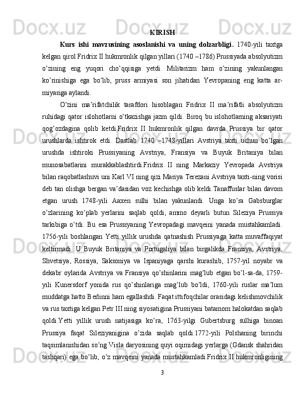 KIRISH
Kurs   ishi   mavzusining   asoslanishi   va   uning   dolzarbligi .   1740-yili   taxtga
kelgan qirol Fridrix II hukmronlik qilgan yillari (1740 –1786) Prussiyada absolyutizm
o’zining   eng   yuqori   cho’qqisiga   yetdi.   Militarizm   ham   o’zining   yakunlangan
ko’rinishiga   ega   bo’lib,   pruss   armiyasi   son   jihatidan   Yevropaning   eng   katta   ar-
miyasiga aylandi.
O’zini   ma rifatchilik   tarafdori   hisoblagan   Fridrix   II   ma rifatli   absolyutizmʼ ʼ
ruhidagi   qator   islohotlarni   o’tkazishga   jazm   qildi.   Biroq   bu   islohotlarning   aksariyati
qog’ozdagina   qolib   ketdi.Fridrix   II   hukmronlik   qilgan   davrda   Prussiya   bir   qator
urushlarda   ishtirok   etdi.   Dastlab   1740   –1748-yillari   Avstriya   taxti   uchun   bo’lgan
urushda   ishtiroki   Prussiyaning   Avstriya,   Fransiya   va   Buyuk   Britaniya   bilan
munosabatlarini   murakkablashtirdi.Fridrix   II   ning   Markaziy   Yevropada   Avstriya
bilan raqobatlashuvi uni Karl VI ning qizi Mariya Terezani Avstriya taxti-ning vorisi
deb tan olishga bergan va dasidan voz kechishga olib keldi.Tanaffuslar bilan davom	
ʼ
etgan   urush   1748-yili   Aaxen   sulhi   bilan   yakunlandi.   Unga   ko’ra   Gabsburglar
o’zlarining   ko’plab   yerlarini   saqlab   qoldi,   ammo   deyarli   butun   Sileziya   Prussiya
tarkibiga   o’tdi.   Bu   esa   Prussiyaning   Yevropadagi   mavqeini   yanada   mustahkamladi.
1756-yili   boshlangan   Yetti   yillik   urushda   qatnashish   Prussiyaga   katta   muvaffaqiyat
keltirmadi.   U   Buyuk   Britaniya   va   Portugaliya   bilan   birgalikda   Fransiya,   Avstriya,
Shvetsiya,   Rossiya,   Saksoniya   va   Ispaniyaga   qarshi   kurashib,   1757-yil   noyabr   va
dekabr   oylarida   Avstriya   va   Fransiya   qo’shinlarini   mag’lub   etgan   bo’l-sa-da,   1759-
yili   Kunersdorf   yonida   rus   qo’shinlariga   mag’lub   bo’ldi,   1760-yili   ruslar   ma lum	
ʼ
muddatga hatto Berlinni ham egallashdi. Faqat ittifoqchilar orasidagi kelishmovchilik
va rus taxtiga kelgan Petr III ning siyosatigina Prussiyani batamom halokatdan saqlab
qoldi.Yetti   yillik   urush   natijasiga   ko’ra,   1763-yilgi   Gubertsburg   sulhiga   binoan
Prussiya   faqat   Sileziyanigina   o’zida   saqlab   qoldi.1772-yili   Polshaning   birinchi
taqsimlanishidan so’ng Visla daryosining quyi oqimidagi yerlarga (Gdansk shahridan
tashqari) ega bo’lib, o’z mavqeini yanada mustahkamladi.Fridrix II hukmronligining
3 