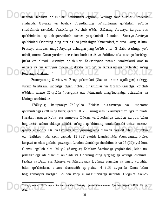 uchradi.   Rossiya   qo’shinlari   Frankfurtni   egallab,   Berlinga   tahdid   soldi.   Frederik
shahzoda   Geynrix   va   boshqa   otryadlarning   qo’shinlariga   qo’shilish   yo’lida
shoshilinch   ravishda   Frankfurtga   ko’chib   o’tdi.   G.E.ning   Avstriya   korpusi   rus
qo’shinlarini   qo’llab-quvvatlash   uchun   yaqinlashdi.   Loudon.   Rossiya-Avstriya
qo’shinlari   Oderning   o’ng   qirg’og’ida   joylashgan   Kunersdorf,   u   erda   1-avgust   kuni
Prussiya   armiyasi   mag’lubiyatga   uchragan   jang   bo’lib   o’tdi.   G’alaba   Berlinga   yo’l
ochdi,   ammo   Daun   yordam   berishdan   bosh   tortdi   va   Saltikov   o’zi   oldinga   borishga
jur’at   eta   olmadi.   Avstriya   qo’shinlari   Saksoniyada   noaniq   harakatlarni   amalga
oshirdi   va   rus   armiyasi   Oderning   ikkala   qirg’og’ida   samarasiz   manevrlardan   so’ng
Poznanga chekindi. 12
Fransiyaning   Contad   va   Broy   qo’shinlari   (Subise   o’rnini   egallagan)   so’nggi
yurish   tajribasini   inobatga   olgan   holda,   birlashdilar   va   Gessen-Kasselga   ko’chib
o’tdilar,   ammo   21-iyulda   (1-avgust)   ular   Mindenda   mag’lubiyatga   uchradilar   va
Mainga chekindilar.
1760-yilgi   kampaniya.1760-yilda   Fridrix   rus-avstriya   va   imperator
qo’shinlariga (220 ming kishi) qarshi 100-120 ming kishilik armiyani zo’rg’a to’pladi.
Harakat   rejasiga   ko’ra,   rus   armiyasi   Oderga   va   Breslavlga   Laudon   korpusi   bilan
bog’lanish   uchun   oldinga   siljishi,   so’ngra   qo’shinning   harakatlanishi   uchun   manevr
qilishi kerak edi. Dauna Prussiya armiyasining orqa qismida harakat  qilishi  mumkin
edi.   Saltikov   juda   kech   gapirdi.   12   (23)   iyulda   Landeshutda   Prussiyaning   Fuket
korpusi ustidan g’alaba qozongan Laudon ulanishga shoshilmadi va 15 (26) iyul kuni
Glatzni   egallab   oldi.   26-iyul   (6-avgust)   Saltikov   Breslavlga   yaqinlashdi,   lekin   uni
prusslar   egallab   olganini   aniqladi   va   Oderning   o’ng   qirg’og’iga   Auraga   chekindi.
Fridrix   va   Daun   esa   Sileziya   va   Saksoniyada   foydasiz   yurishlar   va   qarshi   yurishlar
bilan   qo’shinlarni   o’zaro   charchatib   qo’yishdi.   4   (15)   avgustda   Daun   bilan
bog’lanmoqchi   bo’lgan   Loudon   korpusi   mag’lubiyatga   uchradi.   Liegnitz.   Sankt-
12
  Фортунатов В.В. История:  Учебное пособие. Стандарт третьего по-коления. Для бакалавров.  – СПб.:  Питер,
2012.
21 
