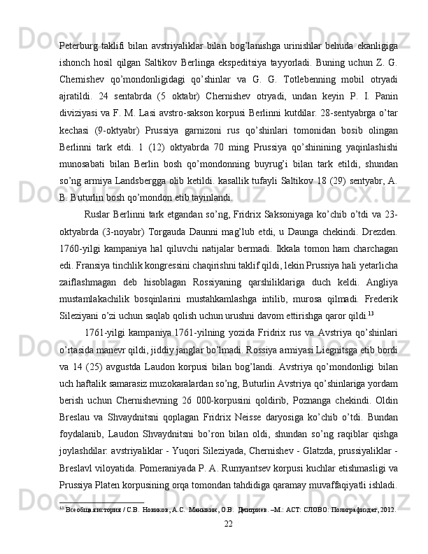 Peterburg   taklifi   bilan   avstriyaliklar   bilan   bog’lanishga   urinishlar   behuda   ekanligiga
ishonch   hosil   qilgan   Saltikov   Berlinga   ekspeditsiya   tayyorladi.   Buning   uchun   Z.   G.
Chernishev   qo’mondonligidagi   qo’shinlar   va   G.   G.   Totlebenning   mobil   otryadi
ajratildi.   24   sentabrda   (5   oktabr)   Chernishev   otryadi,   undan   keyin   P.   I.   Panin
diviziyasi va F. M. Lasi  avstro-sakson korpusi  Berlinni kutdilar. 28-sentyabrga o’tar
kechasi   (9-oktyabr)   Prussiya   garnizoni   rus   qo’shinlari   tomonidan   bosib   olingan
Berlinni   tark   etdi.   1   (12)   oktyabrda   70   ming   Prussiya   qo’shinining   yaqinlashishi
munosabati   bilan   Berlin   bosh   qo’mondonning   buyrug’i   bilan   tark   etildi,   shundan
so’ng armiya Landsbergga olib ketildi. kasallik tufayli Saltikov 18 (29) sentyabr, A.
B. Buturlin bosh qo’mondon etib tayinlandi.
Ruslar  Berlinni tark etgandan so’ng, Fridrix Saksoniyaga  ko’chib o’tdi  va 23-
oktyabrda   (3-noyabr)   Torgauda   Daunni   mag’lub   etdi,   u   Daunga   chekindi.   Drezden.
1760-yilgi   kampaniya   hal   qiluvchi   natijalar   bermadi.   Ikkala   tomon   ham   charchagan
edi. Fransiya tinchlik kongressini chaqirishni taklif qildi, lekin Prussiya hali yetarlicha
zaiflashmagan   deb   hisoblagan   Rossiyaning   qarshiliklariga   duch   keldi.   Angliya
mustamlakachilik   bosqinlarini   mustahkamlashga   intilib,   murosa   qilmadi.   Frederik
Sileziyani o’zi uchun saqlab qolish uchun urushni davom ettirishga qaror qildi. 13
1761-yilgi   kampaniya.1761-yilning   yozida   Fridrix   rus   va   Avstriya   qo’shinlari
o’rtasida manevr qildi, jiddiy janglar bo’lmadi. Rossiya armiyasi Liegnitsga etib bordi
va   14   (25)   avgustda   Laudon   korpusi   bilan   bog’landi.   Avstriya   qo’mondonligi   bilan
uch haftalik samarasiz muzokaralardan so’ng, Buturlin Avstriya qo’shinlariga yordam
berish   uchun   Chernishevning   26   000-korpusini   qoldirib,   Poznanga   chekindi.   Oldin
Breslau   va   Shvaydnitsni   qoplagan   Fridrix   Neisse   daryosiga   ko’chib   o’tdi.   Bundan
foydalanib,   Laudon   Shvaydnitsni   bo’ron   bilan   oldi,   shundan   so’ng   raqiblar   qishga
joylashdilar: avstriyaliklar - Yuqori Sileziyada, Chernishev - Glatzda, prussiyaliklar -
Breslavl viloyatida. Pomeraniyada P. A. Rumyantsev korpusi kuchlar etishmasligi va
Prussiya Platen korpusining orqa tomondan tahdidiga qaramay muvaffaqiyatli ishladi.
13
  Всеобщая история / С.В.  Новиков, А.С.  Маныкин, О.В.  Дмитриев. –М.: АСТ: СЛОВО: Полиграфиздат, 2012.
22 