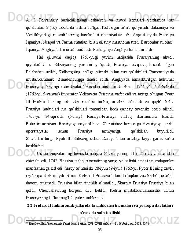 A.   I.   Polyanskiy   boshchiligidagi   eskadron   va   shved   kemalari   yordamida   rus
qo’shinlari  5 (16)  dekabrda  taslim  bo’lgan  Kolbergni  to’sib qo’yishdi. Saksoniya  va
Vestfaliyadagi   muxoliflarning   harakatlari   ahamiyatsiz   edi.   Avgust   oyida   Fransiya
Ispaniya, Neapol va Parma shtatlari bilan oilaviy shartnoma tuzdi Burbonlar sulolasi.
Ispaniya Angliya bilan urush boshladi. Portugaliya Angliya tomonini oldi.
Hal   qiluvchi   daqiqa   1761-yilgi   yurish   natijasida   Prussiyaning   ahvoli
qiyinlashdi.   u   Sileziyaning   yarmini   yo’qotdi,   Prussiya   oziq-ovqat   sotib   olgan
Polshadan   uzildi;   Kolbergning   qo’lga   olinishi   bilan   rus   qo’shinlari   Pomeraniyada
mustahkamlanib,   Brandenburgga   tahdid   soldi.   Angliyada   almashtirilgan   hukumat
Prussiyaga   keyingi   subsidiyalar   berishdan   bosh   tortdi.   Biroq,   1761-yil   25-dekabrda
(1762-yil 5-yanvar) imperator Yelizaveta Petrovna vafot etdi va taxtga o’tirgan Pyotr
III   Fridrix   II   ning   ashaddiy   muxlisi   bo’lib,   urushni   to’xtatdi   va   qaytib   keldi
Prussiya   hududlari   rus   qo’shinlari   tomonidan   hech   qanday   tovonsiz   bosib   olindi.
1762-yil   24-aprelda   (5-may)   Rossiya-Prussiya   ittifoq   shartnomasi   tuzildi.
Buturlin   armiyasi   Rossiyaga   qaytarildi   va   Chernishev   korpusiga   Avstriyaga   qarshi
operatsiyalar   uchun   Prussiya   armiyasiga   qo’shilish   buyurildi.
Shu   bilan   birga,   Pyotr   III   Shlezvig   uchun   Daniya   bilan   urushga   tayyorgarlik   ko’ra
boshladi. 14
 
Ushbu   voqealarning   bevosita   natijasi   Shvetsiyaning   11   (22)   mayda   urushdan
chiqishi edi. 1762. Rossiya tashqi siyosatining yangi yo’nalishi davlat va zodagonlar
manfaatlariga zid edi. Saroy to’ntarishi 28-iyun (9-iyul) 1762-yil Pyotr III ning xavfli
rejalariga chek qo’ydi. Biroq, Ketrin II Prussiya bilan ittifoqdan voz kechib, urushni
davom   ettirmadi.   Prussiya   bilan   tinchlik   o’rnatildi,   Sharqiy   Prussiya   Prussiya   bilan
qoldi.   Chernishevning   korpusi   olib   ketildi.   Ketrin   mustahkamlanmaslik   uchun
Prussiyaning to’liq mag’lubiyatini xohlamadi.
2.2.Fridrix II hukmronlik yillarida tinchlik shartnomalari va yevropa davlatlari
o’rtasida sulh tuzilishi
14
  Ergashev. Sh .,  Jahon tarixi (Yangi davr. 1-qism. XVI–XVIII asrlar). – T.: O‘zbekiston, 2013. 529 b.
23 