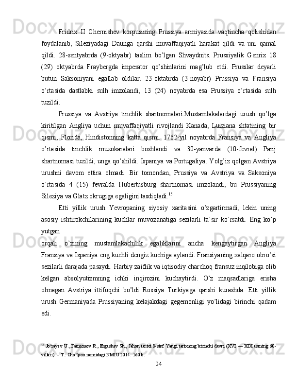 Fridrix   II   Chernishev   korpusining   Prussiya   armiyasida   vaqtincha   qolishidan
foydalanib,   Sileziyadagi   Daunga   qarshi   muvaffaqiyatli   harakat   qildi   va   uni   qamal
qildi.   28-sentyabrda   (9-oktyabr)   taslim   bo’lgan   Shvaydnits.   Prussiyalik   Genrix   18
(29)   oktyabrda   Fraybergda   imperator   qo’shinlarini   mag’lub   etdi.   Prusslar   deyarli
butun   Saksoniyani   egallab   oldilar.   23-oktabrda   (3-noyabr)   Prussiya   va   Fransiya
o’rtasida   dastlabki   sulh   imzolandi,   13   (24)   noyabrda   esa   Prussiya   o’rtasida   sulh
tuzildi.
Prussiya   va   Avstriya   tinchlik   shartnomalari.Mustamlakalardagi   urush   qo’lga
kiritilgan   Angliya   uchun   muvaffaqiyatli   rivojlandi   Kanada,   Luiziana   shtatining   bir
qismi,   Florida,   Hindistonning   katta   qismi.   1762-yil   noyabrda   Fransiya   va   Angliya
o’rtasida   tinchlik   muzokaralari   boshlandi   va   30-yanvarda   (10-fevral)   Parij
shartnomasi tuzildi, unga qo’shildi. Ispaniya va Portugaliya. Yolg’iz qolgan Avstriya
urushni   davom   ettira   olmadi.   Bir   tomondan,   Prussiya   va   Avstriya   va   Saksoniya
o’rtasida   4   (15)   fevralda   Hubertusburg   shartnomasi   imzolandi,   bu   Prussiyaning
Sileziya va Glatz okrugiga egaligini tasdiqladi. 15
Etti   yillik   urush   Yevropaning   siyosiy   xaritasini   o’zgartirmadi,   lekin   uning
asosiy   ishtirokchilarining   kuchlar   muvozanatiga   sezilarli   ta’sir   ko’rsatdi.   Eng   ko’p
yutgan
orqali   o’zining   mustamlakachilik   egaliklarini   ancha   kengaytirgan   Angliya
Fransiya va Ispaniya eng kuchli dengiz kuchiga aylandi. Fransiyaning xalqaro obro’si
sezilarli darajada pasaydi. Harbiy zaiflik va iqtisodiy charchoq fransuz inqilobiga olib
kelgan   absolyutizmning   ichki   inqirozini   kuchaytirdi.   O’z   maqsadlariga   erisha
olmagan   Avstriya   ittifoqchi   bo’ldi   Rossiya   Turkiyaga   qarshi   kurashda.   Etti   yillik
urush   Germaniyada   Prussiyaning   kelajakdagi   gegemonligi   yo’lidagi   birinchi   qadam
edi.
15
 Jo‘rayev U., Farmonov R., Ergashev Sh.,  Jahon tarixi 8-sinf  Yangi tarixning birinchi davri (XVI — XIX asrning 60-
yillari). – T.: Cho‘lpon nomidagi NMIU 2014.  160  b .
24 