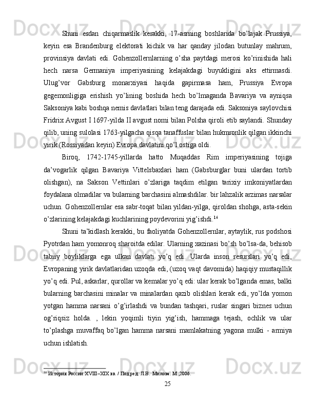 Shuni   esdan   chiqarmaslik   kerakki,   17-asrning   boshlarida   bo’lajak   Prussiya,
keyin   esa   Brandenburg   elektorati   kichik   va   har   qanday   jilodan   butunlay   mahrum,
provinsiya   davlati   edi.   Gohenzollernlarning   o’sha   paytdagi   merosi   ko’rinishida   hali
hech   narsa   Germaniya   imperiyasining   kelajakdagi   buyukligini   aks   ettirmasdi.
Ulug’vor   Gabsburg   monarxiyasi   haqida   gapirmasa   ham,   Prussiya   Evropa
gegemonligiga   erishish   yo’lining   boshida   hech   bo’lmaganda   Bavariya   va   ayniqsa
Saksoniya kabi boshqa nemis davlatlari bilan teng darajada edi. Saksoniya saylovchisi
Fridrix Avgust I 1697-yilda II avgust nomi bilan Polsha qiroli etib saylandi. Shunday
qilib, uning sulolasi 1763-yilgacha qisqa tanaffuslar bilan hukmronlik qilgan ikkinchi
yirik (Rossiyadan keyin) Evropa davlatini qo’l ostiga oldi.
Biroq,   1742-1745-yillarda   hatto   Muqaddas   Rim   imperiyasining   tojiga
da’vogarlik   qilgan   Bavariya   Vittelsbaxlari   ham   (Gabsburglar   buni   ulardan   tortib
olishgan),   na   Sakson   Vettinlari   o’zlariga   taqdim   etilgan   tarixiy   imkoniyatlardan
foydalana olmadilar va bularning barchasini almashdilar. bir lahzalik arzimas narsalar
uchun. Gohenzollernlar esa sabr-toqat bilan yildan-yilga, qiroldan shohga, asta-sekin
o’zlarining kelajakdagi kuchlarining poydevorini yig’ishdi. 16
Shuni ta’kidlash kerakki, bu faoliyatda Gohenzollernlar, aytaylik, rus podshosi
Pyotrdan ham yomonroq sharoitda edilar. Ularning xazinasi bo’sh bo’lsa-da, behisob
tabiiy   boyliklarga   ega   ulkan   davlati   yo’q   edi.   Ularda   inson   resurslari   yo’q   edi,
Evropaning yirik davlatlaridan uzoqda edi, (uzoq vaqt davomida) haqiqiy mustaqillik
yo’q edi. Pul, askarlar, qurollar va kemalar yo’q edi: ular kerak bo’lganda emas, balki
bularning   barchasini   minalar   va   minalardan   qazib   olishlari   kerak   edi,   yo’lda   yomon
yotgan   hamma   narsani   o’g’irlashdi   va   bundan   tashqari,   ruslar   singari   biznes   uchun
og’riqsiz   holda.   ,   lekin   yoqimli   tiyin   yig’ish,   hammaga   tejash,   ochlik   va   ular
to’plashga   muvaffaq   bo’lgan   hamma   narsani   mamlakatning   yagona   mulki   -   armiya
uchun ishlatish.
16
  История России  XVIII – XIX  вв. / Под ред. Л.В.  Милова. М.,2006.
25 