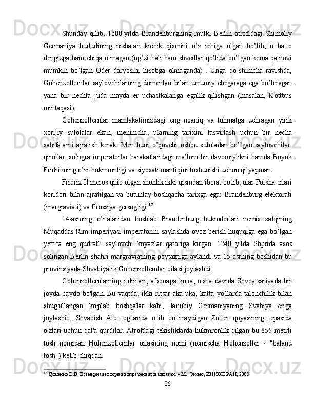 Shunday   qilib,   1600-yilda   Brandenburgning   mulki   Berlin   atrofidagi   Shimoliy
Germaniya   hududining   nisbatan   kichik   qismini   o’z   ichiga   olgan   bo’lib,   u   hatto
dengizga ham chiqa olmagan (og’zi hali ham shvedlar qo’lida bo’lgan kema qatnovi
mumkin   bo’lgan   Oder   daryosini   hisobga   olmaganda)   .   Unga   qo’shimcha   ravishda,
Gohenzollernlar saylovchilarning domenlari bilan umumiy chegaraga ega bo’lmagan
yana   bir   nechta   juda   mayda   er   uchastkalariga   egalik   qilishgan   (masalan,   Kottbus
mintaqasi).
Gohenzollernlar   mamlakatimizdagi   eng   noaniq   va   tuhmatga   uchragan   yirik
xorijiy   sulolalar   ekan,   menimcha,   ularning   tarixini   tasvirlash   uchun   bir   necha
sahifalarni   ajratish   kerak.   Men   buni   o’quvchi   ushbu   suloladan   bo’lgan   saylovchilar,
qirollar, so’ngra imperatorlar harakatlaridagi ma’lum bir davomiylikni hamda Buyuk
Fridrixning o’zi hukmronligi va siyosati mantiqini tushunishi uchun qilyapman.
Fridrix II meros qilib olgan shohlik ikki qismdan iborat bo'lib, ular Polsha erlari
koridori   bilan   ajratilgan   va   butunlay   boshqacha   tarixga   ega:   Brandenburg   elektorati
(margraviati) va Prussiya gersogligi. 17
14-asrning   o’rtalaridan   boshlab   Brandenburg   hukmdorlari   nemis   xalqining
Muqaddas  Rim  imperiyasi  imperatorini saylashda ovoz berish huquqiga ega bo’lgan
yettita   eng   qudratli   saylovchi   knyazlar   qatoriga   kirgan.   1240   yilda   Shprida   asos
solingan Berlin shahri  margraviatning poytaxtiga aylandi  va 15-asrning boshidan  bu
provinsiyada Shvabiyalik Gohenzollernlar oilasi joylashdi.
Gohenzollernlarning   ildizlari,   afsonaga   ko'ra,   o'sha   davrda   Shveytsariyada   bir
joyda   paydo   bo'lgan.   Bu   vaqtda,   ikki   ritsar   aka-uka,   katta   yo'llarda   talonchilik   bilan
shug'ullangan   ko'plab   boshqalar   kabi,   Janubiy   Germaniyaning   Svabiya   eriga
joylashib,   Shvabish   Alb   tog'larida   o'tib   bo'lmaydigan   Zoller   qoyasining   tepasida
o'zlari  uchun  qal'a  qurdilar.  Atrofdagi  tekisliklarda  hukmronlik  qilgan bu  855 metrli
tosh   nomidan   Hohenzollernlar   oilasining   nomi   (nemischa   Hohenzoller   -   "baland
tosh") kelib chiqqan.
17
  Душенко К.В. Всемирная история в изречениях и цитатах. – М.: Эксмо, ИНИОН РАН, 2008.
26 