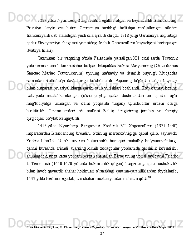 1227 yilda Nyurnberg Burgraviatini egallab olgan va keyinchalik Brandenburg,
Prussiya,   keyin   esa   butun   Germaniya   boshlig'i   bo'lishga   mo'ljallangan   oiladan
frankoniyalik deb ataladigan yosh oila ajralib chiqdi. 1918 yilgi Germaniya inqilobiga
qadar Shveytsariya chegarasi yaqinidagi kichik Gohenzollern knyazligini boshqargan
Svabiya filiali).
Taxminan   bir   vaqtning   o'zida   Falastinda   yaratilgan   XII   oxiri   asrda   Tevtonik
yoki nemis nomi bilan mashhur bo'lgan Muqaddas Bokira Maryamning (Ordo domus
Sanctae   Mariae   Teutonicorum)   uyining   ma'naviy   va   ritsarlik   buyrug'i   Muqaddas
zamindan   Boltiqbo'yi   davlatlariga   ko'chib   o'tdi.   Papaning   to'g'ridan-to'g'ri   buyrug'i
bilan butparast prussiyaliklarga qarshi salib yurishlari boshlandi. Ko'p o'tmay, hozirgi
Latviyada   mustahkamlangan   (o'sha   paytga   qadar   dushmandan   bir   qancha   og'ir
mag'lubiyatga   uchragan   va   o'lim   yoqasida   turgan)   Qilichdorlar   ordeni   o'ziga
biriktirildi.   Tevton   ordeni   o'z   mulkini   Boltiq   dengizining   janubiy   va   sharqiy
qirg'oqlari bo'ylab kengaytirdi.
1415-yilda   Nyurnberg   Burgravesi   Frederik   VI   Xogenzollern   (1371–1440)
imperatordan   Brandenburg   brendini   o’zining   merosxo’rligiga   qabul   qilib,   saylovchi
Fridrix   I   bo’ldi.   U   o’z   suveren   hukmronlik   huquqini   mahalliy   bo’ysunuvchilarga
qarshi   kurashda   erishdi.   ularning   kichik   zodagonlar   yordamida   qarshilik   ko'rsatishi,
shuningdek, unga katta yordam bergan shaharlar. Biroq uning vorisi saylovchi Fridrix
II   Temir   tish   (1440-1470   yillarda   hukmronlik   qilgan)   burgerlarga   qora   noshukurlik
bilan javob qaytardi: shahar hokimlari o’rtasidagi qarama-qarshiliklardan foydalanib,
1442 yilda Berlinni egallab, uni shahar muxtoriyatidan mahrum qildi. 18
18
  Ян Мелин А.Ю., Альф В. Юханссон, Сюзанна Хаденберг. История Шве-ции. – М.: Из-тво «Весь Мир». 2007.
27 
