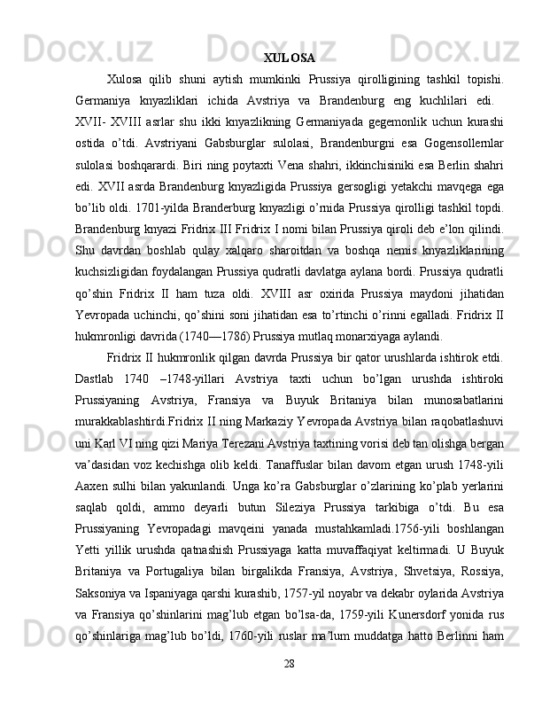 XULOSA
Xulosa   qilib   shuni   aytish   mumkinki   Prussiya   qirolligining   tashkil   topishi.
Germaniya   knyazliklari   ichida   Avstriya   va   Brandenburg   eng   kuchlilari   edi.  
XVII-   XVIII   asrlar   shu   ikki   knyazlikning   Germaniyada   gegemonlik   uchun   kurashi
ostida   o’tdi.   Avstriyani   Gabsburglar   sulolasi,   Brandenburgni   esa   Gogensollernlar
sulolasi  boshqarardi. Biri  ning poytaxti  Vena shahri, ikkinchisiniki  esa Berlin shahri
edi.  XVII   asrda   Brandenburg   knyazligida  Prussiya   gersogligi   yetakchi   mavqega   ega
bo’lib oldi. 1701-yilda Branderburg knyazligi o’rnida Prussiya qirolligi tashkil topdi.
Brandenburg knyazi Fridrix III Fridrix I nomi bilan Prussiya qiroli deb e’lon qilindi.
Shu   davrdan   boshlab   qulay   xalqaro   sharoitdan   va   boshqa   nemis   knyazliklarining
kuchsizligidan foydalangan Prussiya qudratli davlatga aylana bordi. Prussiya qudratli
qo’shin   Fridrix   II   ham   tuza   oldi.   XVIII   asr   oxirida   Prussiya   maydoni   jihatidan
Yevropada uchinchi, qo’shini  soni  jihatidan esa  to’rtinchi  o’rinni  egalladi.  Fridrix II
hukmronligi davrida (1740—1786) Prussiya mutlaq monarxiyaga aylandi.
Fridrix II hukmronlik qilgan davrda Prussiya bir qator urushlarda ishtirok etdi.
Dastlab   1740   –1748-yillari   Avstriya   taxti   uchun   bo’lgan   urushda   ishtiroki
Prussiyaning   Avstriya,   Fransiya   va   Buyuk   Britaniya   bilan   munosabatlarini
murakkablashtirdi.Fridrix II ning Markaziy Yevropada Avstriya bilan raqobatlashuvi
uni Karl VI ning qizi Mariya Terezani Avstriya taxtining vorisi deb tan olishga bergan
va dasidan   voz  kechishga   olib  keldi.   Tanaffuslar   bilan   davom   etgan   urush   1748-yiliʼ
Aaxen   sulhi   bilan   yakunlandi.   Unga   ko’ra   Gabsburglar   o’zlarining   ko’plab   yerlarini
saqlab   qoldi,   ammo   deyarli   butun   Sileziya   Prussiya   tarkibiga   o’tdi.   Bu   esa
Prussiyaning   Yevropadagi   mavqeini   yanada   mustahkamladi.1756-yili   boshlangan
Yetti   yillik   urushda   qatnashish   Prussiyaga   katta   muvaffaqiyat   keltirmadi.   U   Buyuk
Britaniya   va   Portugaliya   bilan   birgalikda   Fransiya,   Avstriya,   Shvetsiya,   Rossiya,
Saksoniya va Ispaniyaga qarshi kurashib, 1757-yil noyabr va dekabr oylarida Avstriya
va   Fransiya   qo’shinlarini   mag’lub   etgan   bo’lsa-da,   1759-yili   Kunersdorf   yonida   rus
qo’shinlariga   mag’lub   bo’ldi,   1760-yili   ruslar   ma lum   muddatga   hatto   Berlinni   ham	
ʼ
28 